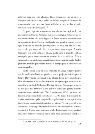 320
esforços para um fim elevado. Essa concepção, no entanto, é
indispensável a todo o ser, a toda a sociedade, porque é o sustentáculo,
a consolação suprema nas horas difíceis, a origem das virtudes
másculas e das altas aspirações.”527
É, pois, apenas resgatando sua dimensão espiritual, que
poderemos restituir ao homem a sua autoconfiança, a convicção de ser
autor no mundo e não mero joguete de forças políticas ou econômicas.
A sensação de impotência e nadificação que paralisa muitas vezes a
ação humana no mundo pós-moderno só pode ser afastada pela
certeza de que somos de fato, porque somos para sempre. A nação
brasileira tem essa intuição básica, ainda viva e atuante, embora
ameaçada pelas contracorrentes materialistas e niilistas. Mas é
justamente a racionalização dessa intuição com a sua afirmação desde a
primeira infância que poderá insuflar a energia para a construção de
uma nova cultura.
Insira-se essa idéia na visão otimista de Darcy Ribeiro, porque
não há realização histórica possível, sem a projeção utópica para o
futuro. Darcy rasga a perspectiva da utopia de um novo mundo, que
aliás alimentava a visão dos primeiros europeus que aportaram na
América, a partir de Colombo. Poetiza Ribeiro: “Somos povos novos
na luta para nos fazermos a nós mesmos como um gênero humano
novo que nunca existiu antes. Tarefa muito mais difícil e penosa, mas
também muito mais bela e desafiante. (…) O Brasil é já a maior das
nações neolatinas, pela magnitude populacional, e começa a sê-lo
também por sua criatividade artística e cultural. Precisa agora sê-lo no
domínio da tecnologia da futura civilização, para se fazer uma potência
econômica, de progresso auto-sustentado. Estamos nos construindo na
luta para florescer amanhã como uma nova civilização, mestiça e
527
DENIS, Léon. O problema do ser, do destino e da dor. Ed. cit., p. 10.
 