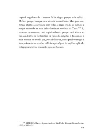 321
tropical, orgulhosa de si mesma. Mais alegre, porque mais sofrida.
Melhor, porque incorpora em si mais humanidades. Mais generosa,
porque aberta à convivência com todas as raças e todas as culturas e
porque assentada na mais bela e luminosa província da Terra.”528
E,
podemos acrescentar, mais espiritualizada, porque está aberta ao
transcendente e se faz também na fusão das religiões e das crenças e
pode mostrar ao mundo que, para civilizar-se, não é preciso renegar a
alma, ofertando ao terceiro milênio o paradigma do espírito, aplicado
pedagogicamente na realização plena do homem.
528
RIBEIRO, Darcy. O povo brasileiro. São Paulo, Companhia das Letras,
1995, p. 448-449.
 