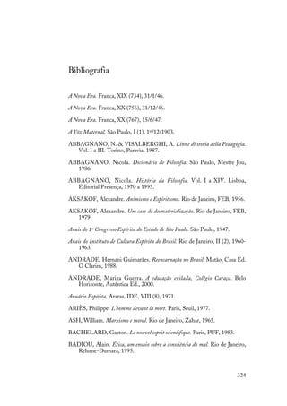 324
Bibliografia
A Nova Era. Franca, XIX (734), 31/1/46.
A Nova Era. Franca, XX (756), 31/12/46.
A Nova Era. Franca, XX (767), 15/6/47.
A Vóz Maternal, São Paulo, I (1), 1º/12/1903.
ABBAGNANO, N. & VISALBERGHI, A. Linne di storia della Pedagogia.
Vol. I a III. Torino, Paravia, 1987.
ABBAGNANO, Nicola. Dicionário de Filosofia. São Paulo, Mestre Jou,
1986.
ABBAGNANO, Nicola. História da Filosofia. Vol. I a XIV. Lisboa,
Editorial Presença, 1970 a 1993.
AKSAKOF, Alexandre. Animismo e Espiritismo. Rio de Janeiro, FEB, 1956.
AKSAKOF, Alexandre. Um caso de desmaterialização. Rio de Janeiro, FEB,
1979.
Anais do 1º Congresso Espírita do Estado de São Paulo. São Paulo, 1947.
Anais do Instituto de Cultura Espírita do Brasil. Rio de Janeiro, II (2), 1960-
1963.
ANDRADE, Hernani Guimarães. Reencarnação no Brasil. Matão, Casa Ed.
O Clarim, 1988.
ANDRADE, Mariza Guerra. A educação exilada, Colégio Caraça. Belo
Horizonte, Autêntica Ed., 2000.
Anuário Espírita. Araras, IDE, VIII (8), 1971.
ARIÈS, Philippe. L'homme devant la mort. Paris, Seuil, 1977.
ASH, William. Marxismo e moral. Rio de Janeiro, Zahar, 1965.
BACHELARD, Gaston. Le nouvel esprit scientifique. Paris, PUF, 1983.
BADIOU, Alain. Ética, um ensaio sobre a consciência do mal. Rio de Janeiro,
Relume-Dumará, 1995.
 