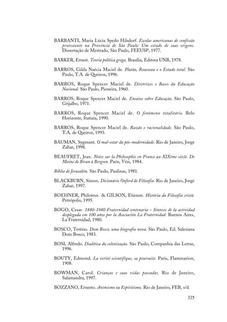 325
BARBANTI, Maria Lúcia Spedo Hilsdorf. Escolas americanas de confissão
protestante na Província de São Paulo: Um estudo de suas origens.
Dissertação de Mestrado, São Paulo, FEEUSP, 1977.
BARKER, Ernest. Teoria política grega. Brasília, Editora UNB, 1978.
BARROS, Gilda Naécia Maciel de. Platão, Rousseau e o Estado total. São
Paulo, T.A. de Queiroz, 1996.
BARROS, Roque Spencer Maciel de. Diretrizes e Bases da Educação
Nacional. São Paulo, Pioneira, 1960.
BARROS, Roque Spencer Maciel de. Ensaios sobre Educação. São Paulo,
Grijalbo, 1971.
BARROS, Roque Spencer Maciel de. O fenômeno totalitário. Belo
Horizonte, Itatiaia, 1990.
BARROS, Roque Spencer Maciel de. Razão e racionalidade. São Paulo,
T.A. de Queiroz, 1993.
BAUMAN, Sygmunt. O mal-estar da pós-modernidade. Rio de Janeiro, Jorge
Zahar, 1998.
BEAUFRET, Jean. Notes sur la Philosophie en France au XIXème siècle. De
Maine de Biran à Bergson. Paris, Vrin, 1984.
Bíblia de Jerusalém. São Paulo, Paulinas, 1981.
BLACKBURN, Simon. Dicionário Oxford de Filosofia. Rio de Janeiro, Jorge
Zahar, 1997.
BOEHNER, Philoteus & GILSON, Etienne. História da Filosofia cristã.
Petrópolis, 1995.
BOGO, Cesar. 1880-1980 Fraternidad centenaria – Sintesis de la actividad
desplegada em 100 años por la Asociación La Fraternidad. Buenos Aires,
La Fraternidad, 1980.
BOSCO, Terésio. Dom Bosco, uma biografia nova. São Paulo, Ed. Salesiana
Dom Bosco, 1983.
BOSI, Alfredo. Dialética da colonização. São Paulo, Companhia das Letras,
1996.
BOUTY, Edmond. La verité scientifique, sa poursuite. Paris, Flammarion,
1908.
BOWMAN, Carol. Crianças e suas vidas passadas. Rio de Janeiro,
Salamandra, 1997.
BOZZANO, Ernesto. Animismo ou Espiritismo. Rio de Janeiro, FEB, s/d.
 