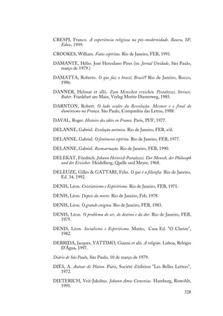 328
CRESPI, Franco. A experiência religiosa na pós-modernidade. Bauru, SP,
Edusc, 1999.
CROOKES, William. Fatos espíritas. Rio de Janeiro, FEB, 1991.
DAMANTE, Hélio. José Herculano Pires (in: Jornal Unidade, São Paulo,
março de 1979.)
DAMATTA, Roberto. O que faz o brasil, Brasil? Rio de Janeiro, Rocco,
1986.
DANNER, Helmut et allii. Zum Menschen erziehen. Pestalozzi, Steiner,
Buber. Frankfurt am Main, Verlag Moritz Diesterweg, 1985.
DARNTON, Robert. O lado oculto da Revolução. Mesmer e o final do
iluminismo na França. São Paulo, Companhia das Letras, 1988.
DAVAL, Roger. Histoire des idées en France. Paris, PUF, 1977.
DELANNE, Gabriel. Evolução anímica. Rio de Janeiro, FEB, s/d.
DELANNE, Gabriel. O fenômeno espírita. Rio de Janeiro, FEB, 1977.
DELANNE, Gabriel. Reencarnação. Rio de Janeiro, FEB, 1990.
DELEKAT, Friedrich. Johann Heinrich Pestalozzi. Der Mensch, der Philosoph
und der Erzieher. Heidelberg, Quelle und Meyer, 1968.
DELEUZE, Gilles & GATTARI, Felix. O que é a filosofia. Rio de Janeiro,
Ed. 34, 1992.
DENIS, Léon. Cristianismo e Espiritismo. Rio de Janeiro, FEB, 1971.
DENIS, Léon. Depois da morte. Rio de Janeiro, Feb, 1978.
DENIS, Léon. O grande enigma. Rio de Janeiro, FEB, 1983.
DENIS, Léon. O problema do ser, do destino e da dor. Rio de Janeiro, FEB,
1975.
DENIS, Léon. Socialismo e Espiritismo. Matão, Casa Ed. "O Clarim",
1982.
DERRIDA, Jacques, VATTIMO, Gianni et alii. A religião. Lisboa, Relógio
D'Água, 1997.
Diário de São Paulo, São Paulo, 10 de março de 1979.
DIÈS, A. Autour de Platon. Paris, Société d'édition "Les Belles Lettres",
1972.
DIETERICH, Veit-Jakobus. Johann Amos Comenius. Hamburg, Rowohlt,
1991.
 