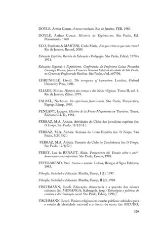 329
DOYLE, Arthur Conan. A nova revelação. Rio de Janeiro, FEB, 1980.
DOYLE, Arthur Conan. História do Espiritismo. São Paulo, Ed.
Pensamento, 1960.
ECO, Umberto & MARTINI, Carlo Maria. Em que crêem os que não crêem?
Rio de Janeiro, Record, 2000.
Educação Espírita, Revista de Educação e Pedagogia. São Paulo, Edicel, 1970 a
1974.
Educação Segundo o Espiritismo. Conferência da Professora Luiza Pessanha
Camargo Branco, para a Primeira Semana Espírita da cidade de São Paulo,
no Centro do Professorado Paulista. São Paulo, s/ed., 6/7/56.
EHRENFELD, David. The arrogance of humanism. London, Oxford
University Press, 1981.
ELIADE, Mircea. História das crenças e das idéias religiosas. Tomo II, vol. 1.
Rio de Janeiro, Zahar, 1979.
FALBEL, Nachman. Os espirituais franciscanos. São Paulo, Perspectiva,
Fapesp, Edusp, 1995.
FENEANT, Jacques. Histoire de la Franc-Maçonnerie en Touraine. Tours,
Éditions C.L.D., 1981.
FERRAZ, M.A. Anháia. Atividades do Clube dos jornalistas espíritas (in:
O Tempo, São Paulo, 11/12/51.)
FERRAZ, M.A. Anháia. Semana do Livro Espírita (in: O Tempo, São
Paulo, 3/2/1952.)
FERRAZ, M.A. Anháia. Temário do Ciclo de Conferência (in: O Tempo,
São Paulo, 17/1/52.)
FERRY, Luc & RENAUT, Alain. Pensamento 68, Ensaio sobre o anti-
humanismo contemporâneo. São Paulo, Ensaio, 1988.
FEYERABEND, Paul. Contra o método. Lisboa, Relógio d’Água Editores,
1993.
Filosofia, Sociedade e Educação. Marília, Unesp, I (1), 1997.
Filosofia, Sociedade e Educação. Marília, Unesp, II (2), 1998.
FISCHMANN, Roseli. Educação, democracia e a questão dos valores
culturais (in: MUNANGA, Kabengele. (org.) Estratégias e políticas de
combate à discriminação racial. São Paulo, Edusp, 1996.)
FISCHMANN, Roseli. Ensino religioso em escolas públicas: subsídios para
o estudo da identidade nacional e o direito do outro. (in: BICUDO,
 