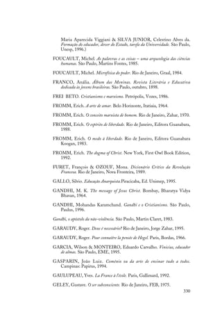 330
Maria Aparecida Viggiani & SILVA JUNIOR, Celestino Alves da.
Formação do educador, dever do Estado, tarefa da Universidade. São Paulo,
Unesp, 1996.)
FOUCAULT, Michel. As palavras e as coisas – uma arqueologia das ciências
humanas. São Paulo, Martins Fontes, 1985.
FOUCAULT, Michel. Microfísica do poder. Rio de Janeiro, Graal, 1984.
FRANCO, Anália. Álbum das Meninas. Revista Literária e Educativa
dedicada às jovens brasileiras. São Paulo, outubro, 1898.
FREI BETO. Cristianismo e marxismo. Petrópolis, Vozes, 1986.
FROMM, Erich. A arte de amar. Belo Horizonte, Itatiaia, 1964.
FROMM, Erich. O conceito marxista de homem. Rio de Janeiro, Zahar, 1970.
FROMM, Erich. O espírito de liberdade. Rio de Janeiro, Editora Guanabara,
1988.
FROMM, Erich. O medo à liberdade. Rio de Janeiro, Editora Guanabara
Koogan, 1983.
FROMM, Erich. The dogma of Christ. New York, First Owl Book Edition,
1992.
FURET, François & OZOUF, Mona. Dicionário Crítico da Revolução
Francesa. Rio de Janeiro, Nova Fronteira, 1989.
GALLO, Silvio. Educação Anarquista.Piracicaba, Ed. Unimep, 1995.
GANDHI, M. K. The message of Jesus Christ. Bombay, Bharatya Vidya
Bhavan, 1964.
GANDHI, Mohandas Karamchand. Gandhi e o Cristianismo. São Paulo,
Paulus, 1996.
Gandhi, o apóstolo da não-violência. São Paulo, Martin Claret, 1983.
GARAUDY, Roger. Deus é necessário? Rio de Janeiro, Jorge Zahar, 1995.
GARAUDY, Roger. Pour connaître la pensée de Hegel. Paris, Bordas, 1966.
GARCIA, Wilson & MONTEIRO, Eduardo Carvalho. Vinicius, educador
de almas. São Paulo, EME, 1995.
GASPARIN, João Luiz. Comênio ou da arte de ensinar tudo a todos.
Campinas: Papirus, 1994.
GAULUPEAU, Yves. La France à l’école. Paris, Gallimard, 1992.
GELEY, Gustave. O ser subconsciente. Rio de Janeiro, FEB, 1975.
 