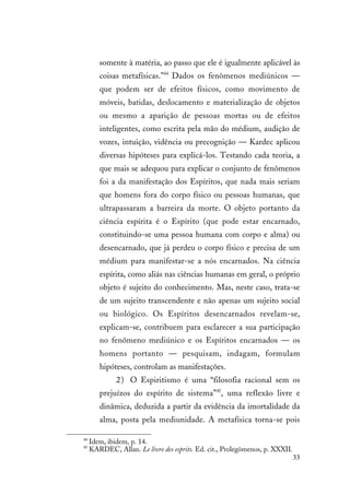 33
somente à matéria, ao passo que ele é igualmente aplicável às
coisas metafísicas.”44
Dados os fenômenos mediúnicos —
que podem ser de efeitos físicos, como movimento de
móveis, batidas, deslocamento e materialização de objetos
ou mesmo a aparição de pessoas mortas ou de efeitos
inteligentes, como escrita pela mão do médium, audição de
vozes, intuição, vidência ou precognição — Kardec aplicou
diversas hipóteses para explicá-los. Testando cada teoria, a
que mais se adequou para explicar o conjunto de fenômenos
foi a da manifestação dos Espíritos, que nada mais seriam
que homens fora do corpo físico ou pessoas humanas, que
ultrapassaram a barreira da morte. O objeto portanto da
ciência espírita é o Espírito (que pode estar encarnado,
constituindo-se uma pessoa humana com corpo e alma) ou
desencarnado, que já perdeu o corpo físico e precisa de um
médium para manifestar-se a nós encarnados. Na ciência
espírita, como aliás nas ciências humanas em geral, o próprio
objeto é sujeito do conhecimento. Mas, neste caso, trata-se
de um sujeito transcendente e não apenas um sujeito social
ou biológico. Os Espíritos desencarnados revelam-se,
explicam-se, contribuem para esclarecer a sua participação
no fenômeno mediúnico e os Espíritos encarnados — os
homens portanto — pesquisam, indagam, formulam
hipóteses, controlam as manifestações.
2) O Espiritismo é uma “filosofia racional sem os
prejuízos do espírito de sistema”45
, uma reflexão livre e
dinâmica, deduzida a partir da evidência da imortalidade da
alma, posta pela mediunidade. A metafísica torna-se pois
44
Idem, ibidem, p. 14.
45
KARDEC, Allan. Le livre des esprits. Ed. cit., Prolegômenos, p. XXXII.
 