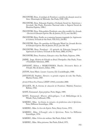 332
INCONTRI, Dora. A ontologia de Pestalozzi e a prática da educação moral em
Stans. Dissertação de Mestrado. São Paulo, USP, 1991.
INCONTRI, Dora. Educação Espírita e Evolução Social (in: Espiritismo e
Sociedade. São Paulo, Encontro Nacional sobre o Aspecto Social da
Doutrina Espírita, 1986.)
INCONTRI, Dora. Educandário Pestalozzi, uma obra modelo (in: Jornada
- Revista de Educação Espírita. Rio de Janeiro, II (3), mai./dez/86.)
INCONTRI, Dora. Emílio ou a natureza humana resgatada (in: Suplemento
de Cultura, O Estado de São Paulo, VII (513), 2/6/90.)
INCONTRI, Dora. Os caminhos da Educação Moral (in: Jornada Revista
de Educação Espírita. Rio de Janeiro, II (2), jan./abr. 86)
INCONTRI, Dora. Pestalozzi - O apóstolo da Educação Integral (in:
Suplemento de Cultura, O Estado de São Paulo, (800), 6/1/96.)
INCONTRI, Dora. Pestalozzi, Educação e ética. São Paulo, Scipione, 1996.
JAIME, Jorge. História da Filosofia no Brasil. Petrópolis e São Paulo, Vozes
e Faculdades Salesianas, 2000.
JAPIASSÚ, Hilton e MARCONDES, Danilo. Dicionário Básico de
Filosofia. Rio de Janeiro, Zahar, 1996.
JATON, Anne Marie. Lavater. Lucerne, Ed. Coeckelberghs, 1988.
JAYGOULD, Stephen. Darwin e os grandes enigmas da vida. São Paulo,
Martins Fontes, 1987.
Jornal A Nova Era, Franca, LXXIV (1943), novembro 2000.
JULLIEN, M.-A. Sistema de educación de Pestalozzi. Madrid, Francisco
Beltrán, 1932.
KANT, Emmanuel. À paz perpétua. Porto Alegre, 1989.
KANT, Emmanuel. Œuvres philosophiques. 3 vol. Bibliothèque de la
Pléiade. Paris, Gallimard, 1986.
KARDEC, Allan. La Genèse, les miracles e les prédictions selon le Spiritisme.
Paris, Diffusion Scientifique, 1986.
KARDEC, Allan. Le livre des Esprits. Paris, Dervy-Livres, 1972.
KARDEC, Allan. L'Evangile selon le Spiritisme. Paris: La Diffusion
Scientifique, 1974.
KARDEC, Allan. O livro dos médiuns. São Paulo, Edicel, 1969.
KARDEC, Allan. Obras póstumas. São Paulo, Edicel, 1971.
 