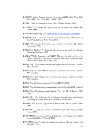 333
KARDEC, Allan. Revista Espírita. 12 volumes (1858-1869) Trad. Júlio
Abreu Filho. São Paulo, Edicel, 1968 a 1976.
KEPEL, Gilles. La revanche de Dieu. Paris, Editions du Seuil, 1990.
KISHIMOTO, Tizuko M. A pré-escola em São Paulo. São Paulo: Ed.
Loyola, 1988.
Koestler Parapsychology Unit. http://moebius.psy.ed.ac.uk/t_index.html
KRYGER, Edna. La notion de liberté chez Rousseau et ses réprecussions sur
Kant. Paris, Librairie A. G. Nizet, 1979.
KUHN, Thomas S. A estrutura das revoluções científicas. São Paulo,
Perspectiva, 1997.
KULESZA, Wojcieh A. Comenius. A persistência da utopia em educação.
Campinas, Unicamp, 1992.
LAPLANTINE, François e AUBRÉE, Marion. La table, le livre et les
Esprits - Naissance, évolution et actualité du mouvement social spirite entre
France et Brésil. Paris, Ed. Lattès, 1990.
LOBO, Ney. Dossiê sobre a extinção do Colégio Lins de Vasconcellos. Curitiba,
2001. (inédito)
LOBO, Ney. A Cidade-Mirim, uma cidade-miniatura educativa. Curitiba,
2001. (inédito)
LOBO, Ney. Contribuições para um sistema de educação espírita. Curitiba,
2001. (inédito)
LOBO, Ney. Espiritismo e educação. Vitória, FESPE, 1995.
LOBO, Ney. Evolução histórica da educação espírita. Curitiba, 2001. (inédito)
LOBO, Ney. Filosofia espírita da Educação. Vol. 1 a 5. Rio de Janeiro, FEB,
1990.
LOBO, Ney. Lins de Vasconcellos, o diplomata da unificação e o paladino do
Estado leigo. Curitiba, Federação Espírita do Paraná, 1997.
LOMBROSO, Cesare. Hipnotismo e mediunidade. Rio de Janeiro, FEB,
1990.
LUTERO & CALVINO. Sobre a autoridade secular. São Paulo, Martins
Fontes, 1995.
LUZURIAGA, Lorenzo. História da Educação e da Pedagogia. São Paulo,
Companhia Editora Nacional, 1990.
LYOTARD, Jean-François. A condição pós-moderna. Rio de Janeiro, José
Olympio, 1998.
 