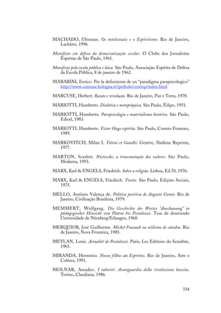 334
MACHADO, Ubiratan. Os intelectuais e o Espiritismo. Rio de Janeiro,
Lachâtre, 1996.
Manifesto em defesa da democratização escolar. O Clube dos Jornalistas
Espíritas de São Paulo, 1961.
Manifesto pela escola pública e laica. São Paulo, Associação Espírita de Defesa
da Escola Pública, 8 de janeiro de 1962.
MARABINI, Enrico. Per la definizione de un “paradigma parapsicologico”
http://www.comune.bologna.it/iperbole/centrsp/index.html
MARCUSE, Herbert. Razão e revolução. Rio de Janeiro, Paz e Terra, 1978.
MARIOTTI, Humberto. Dialética e metapsíquica. São Paulo, Édipo, 1951.
MARIOTTI, Humberto. Parapsicologia e materialismo histórico. São Paulo,
Edicel, 1983.
MARIOTTI, Humberto. Victor Hugo espírita. São Paulo, Correio Fraterno,
1989.
MARKOVITCH, Milan I. Tolstoi et Gandhi. Genève, Slatkine Reprints,
1977.
MARTON, Scarlett. Nietzsche, a transmutação dos valores. São Paulo,
Moderna, 1993.
MARX, Karl & ENGELS, Friedrich. Sobre a religião. Lisboa, Ed.70, 1976.
MARX, Karl & ENGELS, Friedrich. Textos. São Paulo, Edições Sociais,
1975.
MELLO, Antônio Valença de. Política positiva de Augusto Comte. Rio de
Janeiro, Civilização Brasileira, 1979.
MEMMERT, Wolfgang. Die Geschichte des Wortes "Anschauung" in
pädagogischer Hinsicht von Platon bis Pestalozzi. Tese de doutorado
Universidade de Nürnberg/Erlangen, 1968.
MERQUIOR, José Guilherme. Michel Foucault ou niilismo de cátedra. Rio
de Janeiro, Nova Fronteira, 1985.
MEYLAN, Louis. Actualité de Pestalozzi. Paris, Les Editions du Scarabée,
1961.
MIRANDA, Hermínio. Nossos filhos são Espíritos. Rio de Janeiro, Arte e
Cultura, 1991.
MOLNAR, Amadeo. I taboriti. Avanguardia della rivoluzione hussita.
Torino, Claudiana, 1986.
 