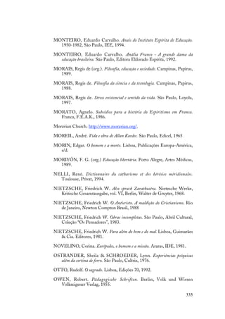 335
MONTEIRO, Eduardo Carvalho. Anais do Instituto Espírita de Educação.
1950-1982, São Paulo, IEE, 1994.
MONTEIRO, Eduardo Carvalho. Anália Franco - A grande dama da
educação brasileira. São Paulo, Editora Eldorado Espírita, 1992.
MORAIS, Regis de (org.). Filosofia, educação e sociedade. Campinas, Papirus,
1989.
MORAIS, Regis de. Filosofia da ciência e da tecnologia. Campinas, Papirus,
1988.
MORAIS, Regis de. Stress existencial e sentido da vida. São Paulo, Loyola,
1997.
MORATO, Agnelo. Subsídios para a história do Espiritismo em Franca.
Franca, F.E.A.K., 1986.
Moravian Church. http://www.moravian.org/.
MOREIL, André. Vida e obra de Allan Kardec. São Paulo, Edicel, 1965
MORIN, Edgar. O homem e a morte. Lisboa, Publicações Europa-América,
s/d.
MORIYÓN, F. G. (org.) Educação libertária. Porto Alegre, Artes Médicas,
1989.
NELLI, René. Dictionnaire du catharisme et des hérésies méridionales.
Toulouse, Privat, 1994.
NIETZSCHE, Friedrich W. Also sprach Zarathustra. Nietzsche Werke,
Kritische Gesamtausgabe, vol. VI, Berlin, Walter de Gruyter, 1968.
NIETZSCHE, Friedrich W. O Anticristo. A maldição do Cristianismo. Rio
de Janeiro, Newton Compton Brasil, 1988
NIETZSCHE, Friedrich W. Obras incompletas. São Paulo, Abril Cultural,
Coleção “Os Pensadores”, 1983.
NIETZSCHE, Friedrich W. Para além do bem e do mal. Lisboa, Guimarães
& Cia. Editores, 1981.
NOVELINO, Corina. Eurípedes, o homem e a missão. Araras, IDE, 1981.
OSTRANDER, Sheila & SCHROEDER, Lynn. Experiências psíquicas
além da cortina de ferro. São Paulo, Cultrix, 1976.
OTTO, Rudolf. O sagrado. Lisboa, Edições 70, 1992.
OWEN, Robert. Pädagogische Schriften. Berlin, Volk und Wissen
Volkseigener Verlag, 1955.
 