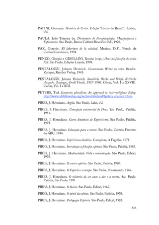 336
PAPINI, Giovanni. História de Cristo. Edição "Livros do Brasil", Lisboa,
s/d.
PAULA, João Teixeira de. Dicionário de Parapsicologia, Metapsíquica e
Espiritismo. São Paulo, Banco Cultural Brasileiro Ed., 1970.
PAZ, Octavio. El laberinto de la soledad. Mexico, D.F., Fondo de
CulturaEconómica, 1994.
PENZO, Giorgio e GIBELLINI, Rosino (orgs.) Deus na filosofia do século
XX. São Paulo, Edições Loyola, 1998.
PESTALOZZI, Johann Heinrich. Gesammelte Werke in zehn Bänden.
Zurique, Rascher Verlag, 1945.
PESTALOZZI, Johann Heinrich. Sämtliche Werke und Briefe. Kritische
Ausgabe. Zurique, Orell Füssli, 1927-1980. Obras, Vol. I a XXVIII.
Cartas, Vol. I a XIII.
PETERS, Ted. Ecumenic pluralism: An approach to inter-religious dialog.
http://www.ubfellowship.org/archive/studyaid/tpeters_ecumen1.htm.
PIRES, J. Herculano. Argila. São Paulo, Lake, s/d.
PIRES, J. Herculano. Concepção existencial de Deus. São Paulo, Paidéia,
1981.
PIRES, J. Herculano. Curso dinâmico de Espiritismo. São Paulo, Paidéia,
1979.
PIRES, J. Herculano. Educação para a morte. São Paulo, Correio Fraterno
do ABC, 1984.
PIRES, J. Herculano. Espiritismo dialético. Campinas, A Fagulha, 1971.
PIRES, J. Herculano. Introdução à filosofia espírita. São Paulo, Paidéia, 1983.
PIRES, J. Herculano. Mediunidade. Vida e comunicação. São Paulo, Edicel,
1978.
PIRES, J. Herculano. O centro espírita. São Paulo, Paidéia, 1980.
PIRES, J. Herculano. O Espírito e o tempo. São Paulo, Pensamento, 1964.
PIRES, J. Herculano. O mistério do ser ante a dor e a morte. São Paulo,
Paidéia, São Paulo, 1981.
PIRES, J. Herculano. O Reino. São Paulo, Edicel, 1967.
PIRES, J. Herculano. O túnel das almas. São Paulo, Paidéia, 1978.
PIRES, J. Herculano. Pedagogia Espírita. São Paulo, Edicel, 1985.
 