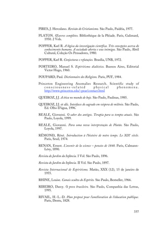 337
PIRES, J. Herculano. Revisão do Cristianismo. São Paulo, Paidéia, 1977.
PLATON. Œuvres complètes. Bibliothèque de la Pléiade. Paris, Galimard,
1950. 2 Vols.
POPPER, Karl R. A lógica da investigação científica. Três concepções acerca do
conhecimento humano. A sociedade aberta e seus inimigos. São Paulo, Abril
Cultural, Coleção Os Pensadores, 1980.
POPPER, Karl R. Conjecturas e refutações. Brasília, UNB, 1972.
PORTEIRO, Manuel S. Espiritismo dialéctico. Buenos Aires, Editorial
Victor Hugo, 1960.
POUPARD, Paul. Dictionnaire des Religions. Paris, PUF, 1984.
Princeton Engineering Anomalies Research. Scientific study of
c o n s c i o u s n e s s - r e l a t e d p h y s i c a l p h e n o m e n a .
http://www.princeton.edu/~pear/contact.html
QUEIROZ, J.J. A ética no mundo de hoje. São Paulo, Paulinas, 1985.
QUEIROZ, J.J. et alii. Interfaces do sagrado em véspera de milênio. São Paulo,
Ed. Olho D’água, 1996.
REALE, Giovanni. O saber dos antigos. Terapia para os tempos atuais. São
Paulo, Loyola, 1999.
REALE, Giovanni. Para uma nova interpretação de Platão. São Paulo,
Loyola, 1997.
RÉMOND, Réné. Introduction à l’histoire de notre temps. Le XIXe
siècle.
Paris, Seuil, 1974.
RENAN, Ernest. L’avenir de la science – pensées de 1848. Paris, Calmann-
Lévy, 1890.
Revista do Jardim da Infância. I Vol. São Paulo, 1896.
Revista do Jardim da Infância. II Vol. São Paulo, 1897.
Revista Internacional de Espiritismo. Matão, XXX (12), 15 de janeiro de
1955.
RHINE, Louise. Canais ocultos do Espírito. São Paulo, Bestseller, 1966.
RIBEIRO, Darcy. O povo brasileiro. São Paulo, Companhia das Letras,
1995.
RIVAIL, H.-L.-D. Plan proposé pour l'amélioration de l'éducation publique.
Paris, Dentu, 1828.
 