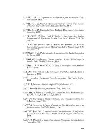 338
RIVAIL, H.-L.-D. Programme des études selon le plan d'instruction. Paris,
chez l'auteur, 1838.
RIVAIL, H.-L.-D. Projet de réforme concernant les examens et les maisons
d'éducation des jeunes personnes. Paris, chez l'auteur, 1847.
RIVAIL, H.-L.-D. Textos pedagógicos. Tradução Dora Incontri. São Paulo,
Comenius, 1997.
RODRIGUES, Wallace Leal V. Kardec e Pestalozzi (in: Revista
Internacional de Espiritismo. Matão, Casa Ed. O Clarim. XLV (5),
junho/69.)
RODRIGUES, Wallace Leal V. Kardec em Yverdun (in: Revista
Internacional de Espiritismo. Matão, Casa Ed. O Clarim. XLV (10),
novembro/69.)
ROUANET, Sérgio Paulo. As razões do iluminismo. São Paulo, Companhia
das Letras, 1987.
ROUSSEAU, Jean-Jacques. Œuvres complètes. 4 vols. Bibliothèque la
Pléiade. Paris, Éditions Gallimard, 1967.
ROUSSEL, A. & DUROZOI, G. (orgs.) Philosophie. Paris, Fernand
Nathan, 1980.
RUBENSTEIN, Richard E. Le jour où Jésus devint Dieu. Paris, Éditions la
Découverte, 2001.
RUSS, Jacqueline. Pensamento Ético Contemporâneo. São Paulo, Paulus,
1999.
RUSSELL, Bertrand. Science et religion. Paris, Gallimard, 1971.
SACY, Samuel S. Descartes par lui-même. Paris, Seuil, 1956.
SALVADOR, Arlete. Nas escolas, não. Entrevista Roseli Fischmann. (in:
Veja, São Paulo, XXVIII (1417), 8/11/95.)
SANTOS, Boaventura de Souza. Introdução a uma ciência pós-moderna. Rio
de Janeiro, Graal, 1989.
SANTOS, Boaventura de Souza. Pela mão de Alice. O social e o político na
pós-modernidade. São Paulo, Cortez, 1996.
SARTRE, Jean-Paul. O existencialismo é um humanismo. A imaginação.
Questão de método. São Paulo, Abril Cultural, Coleção Os Pensadores,
1984.
SAVIANI, Dermeval. A nova lei da educação. Campinas, Editora Autores
Associados, 2000.
 