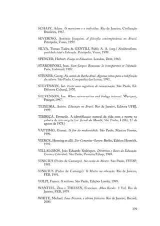 339
SCHAFF, Adam. O marxismo e o indivíduo. Rio de Janeiro, Civilização
Brasileira, 1967.
SEVERINO, Antônio Joaquim. A filosofia contemporânea no Brasil.
Petrópolis, Vozes, 1999.
SILVA, Tomaz Tadeu & GENTILI, Pablo A. A. (org.) Neoliberalismo,
qualidade total e Educação. Petrópolis, Vozes, 1999.
SPENCER, Herbert. Essays on Education. London, Dent, 1963.
STAROBINSKI, Jean. Jean-Jacques Rousseau: la transparence et l'obstacle.
Paris, Galimard, 1987.
STEINER, Georg. No castelo do Barba Azul. Algumas notas para a redefinição
da cultura. São Paulo, Companhia das Letras, 1991.
STEVENSON, Ian. Vinte casos sugestivos de reencarnação. São Paulo, Ed.
Difusora Cultural, 1970.
STEVENSON, Ian. Where reincarnation and biology intersect. Westport,
Praeger, 1997.
TEIXEIRA, Anísio. Educação no Brasil. Rio de Janeiro, Editora UFRJ,
1999.
TIBIRIÇÁ, Everardo. A identificação natural da vida com a morte na
palavra de um exegeta (in: Jornal da Manhã, São Paulo, I (86), 17 de
agosto de 1975.)
VATTIMO, Gianni. O fim da modernidade. São Paulo, Martins Fontes,
1996.
VIERCK, Henning et allii. Der Comenius-Garten. Berlin, Edition Hentrich,
1992.
VILLALOBOS, João Eduardo Rodriques. Diretrizes e Bases da Educação.
Ensino e Liberdade. São Paulo, Pioneira/Edusp, 1969.
VINICIUS (Pedro de Camargo). Na escola do Mestre. São Paulo, FEESP,
1981.
VINICIUS (Pedro de Camargo). O Mestre na educação. Rio de Janeiro,
FEB, 1991.
VOLPI, Franco. O niilismo. São Paulo, Edições Loyola, 1999.
WANTUIL, Zêus e THIESEN, Francisco. Allan Kardec. 3 Vol. Rio de
Janeiro, FEB, 1979.
WHITE, Michael. Isaac Newton, o último feiticeiro. Rio de Janeiro, Record,
2000.
 