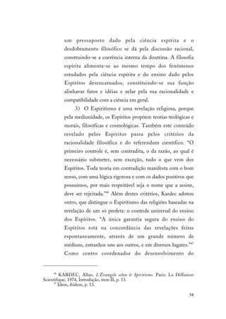 34
um pressuposto dado pela ciência espírita e o
desdobramento filosófico se dá pela discussão racional,
construindo-se a coerência interna da doutrina. A filosofia
espírita alimenta-se ao mesmo tempo dos fenômenos
estudados pela ciência espírita e do ensino dado pelos
Espíritos desencarnados, constituindo-se sua função
alinhavar fatos e idéias e zelar pela sua racionalidade e
compatibilidade com a ciência em geral.
3) O Espiritismo é uma revelação religiosa, porque
pela mediunidade, os Espíritos propõem teorias teológicas e
morais, filosóficas e cosmológicas. Também este conteúdo
revelado pelos Espíritos passa pelos critérios da
racionalidade filosófica e do referendum científico. “O
primeiro controle é, sem contradita, o da razão, ao qual é
necessário submeter, sem exceção, tudo o que vem dos
Espíritos. Toda teoria em contradição manifesta com o bom
senso, com uma lógica rigorosa e com os dados positivos que
possuímos, por mais respeitável seja o nome que a assine,
deve ser rejeitada.”46
Além destes critérios, Kardec adotou
outro, que distingue o Espiritismo das religiões baseadas na
revelação de um só profeta: o controle universal do ensino
dos Espíritos. “A única garantia segura do ensino do
Espíritos está na concordância das revelações feitas
espontaneamente, através de um grande número de
médiuns, estranhos uns aos outros, e em diversos lugares.”47
Como centro coordenador do desenvolvimento do
46
KARDEC, Allan. L’Évangile selon le Spiritisme. Paris: La Diffusion
Scientifique, 1974, Introdução, item II, p. 13.
47
Idem, ibidem, p. 13.
 