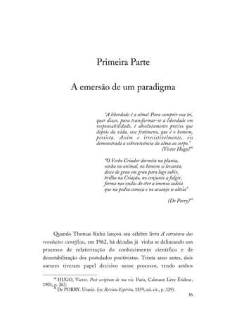 36
Primeira Parte
A emersão de um paradigma
“A liberdade é a alma! Para cumprir sua lei,
quer dizer, para transformar-se a liberdade em
responsabilidade, é absolutamente preciso que
depois da vida, esse fenômeno, que é o homem,
persista. Assim e irresistivelmente, eis
demonstrada a sobrevivência da alma ao corpo.”
(Victor Hugo)48
“O Verbo Criador dormita na planta,
sonha no animal, no homem se levanta;
desce de grau em grau para logo subir,
brilha na Criação, no conjunto a fulgir,
forma nas ondas do éter a imensa cadeia
que na pedra começa e no arcanjo se alteia”
(De Porry)49
Quando Thomas Kuhn lançou seu célebre livro A estrutura das
revoluções científicas, em 1962, há décadas já vinha se delineando um
processo de relativização do conhecimento científico e de
desestabilização dos postulados positivistas. Trinta anos antes, dois
autores tiveram papel decisivo nesse processo, tendo ambos
48
HUGO, Victor. Post-scriptum de ma vie. Paris, Calmann Lévy Étideur,
1901, p. 263.
49
De PORRY. Uranie. (in: Revista Espírita, 1859, ed. cit., p. 329).
 