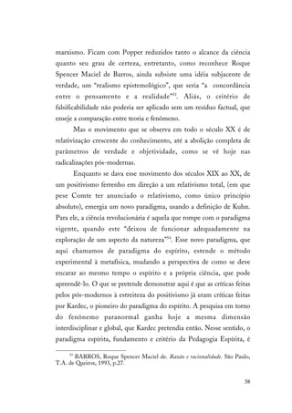 38
marxismo. Ficam com Popper reduzidos tanto o alcance da ciência
quanto seu grau de certeza, entretanto, como reconhece Roque
Spencer Maciel de Barros, ainda subsiste uma idéia subjacente de
verdade, um “realismo epistemológico”, que seria “a concordância
entre o pensamento e a realidade”53
. Aliás, o critério de
falsificabilidade não poderia ser aplicado sem um resíduo factual, que
enseje a comparação entre teoria e fenômeno.
Mas o movimento que se observa em todo o século XX é de
relativização crescente do conhecimento, até a abolição completa de
parâmetros de verdade e objetividade, como se vê hoje nas
radicalizações pós-modernas.
Enquanto se dava esse movimento dos séculos XIX ao XX, de
um positivismo ferrenho em direção a um relativismo total, (em que
pese Comte ter anunciado o relativismo, como único princípio
absoluto), emergia um novo paradigma, usando a definição de Kuhn.
Para ele, a ciência revolucionária é aquela que rompe com o paradigma
vigente, quando este “deixou de funcionar adequadamente na
exploração de um aspecto da natureza”54
. Esse novo paradigma, que
aqui chamamos de paradigma do espírito, estende o método
experimental à metafísica, mudando a perspectiva de como se deve
encarar ao mesmo tempo o espírito e a própria ciência, que pode
apreendê-lo. O que se pretende demonstrar aqui é que as críticas feitas
pelos pós-modernos à estreiteza do positivismo já eram críticas feitas
por Kardec, o pioneiro do paradigma do espírito. A pesquisa em torno
do fenônemo paranormal ganha hoje a mesma dimensão
interdisciplinar e global, que Kardec pretendia então. Nesse sentido, o
paradigma espírita, fundamento e critério da Pedagogia Espírita, é
53
BARROS, Roque Spencer Maciel de. Razão e racionalidade. São Paulo,
T.A. de Queiroz, 1993, p.27.
 