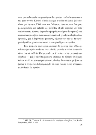 39
uma particularização do paradigma do espírito, porém lançado como
tal, pelo próprio Kardec. Numa analogia à teoria de Kuhn, podemos
dizer que durante 2500 anos, no Ocidente, vivemos uma fase pré-
paradigmática em relação ao espírito, objeto máximo de todo
conhecimento humano (segundo o próprio paradigma do espírito) e ao
mesmo tempo, sujeito desse conhecimento. A grande revolução, ainda
ignorada, que o Espiritismo promove, é justamente sair da fase pré-
paradigmática, para entrarmos na era do paradigma do espírito.
Essa proposta pode assim enraizar de maneira mais sólida os
valores que o pós-moderno tenta abolir, criando o vácuo existencial
desse virar de milênio. Compreender-se-á então — e isso pretendemos
enfatizar — que só se pode garantir a liberdade do homem, orientação
ética e social ao seu comportamento, direitos humanos e projetos de
justiça e promoção da humanidade, se esses valores forem arraigados
na evidência do espírito.
54
KUHN, Thomas S. A estrutura das revoluções científicas. São Paulo,
Perspectiva, 1997, p. 126.
 