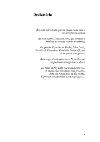 4
Dedicatória
À minha mãe Cleusa, que me educou nesta vida e
me acompanha sempre;
Ao meu mestre Herculano Pires, que me tocou o
intelecto e o coração e ainda me orienta;
Aos grandes Espíritos de Kardec, Léon Denis,
Pestalozzi, Comenius e Eurípedes Bersanulfo, que
me inspiram e me guiam;
Aos amigos Tomás Novelino e Ney Lobo, que
compartilham comigo lutas e ideais;
De todos, só Ney Lobo está visível entre nós.
Os outros estão invisíveis, mas presentes.
Esta tese é mais deles do que minha.
Espero ter correspondido à sua inspiração!…
 