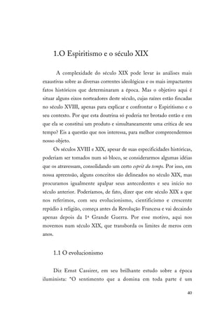 40
1.O Espiritismo e o século XIX
A complexidade do século XIX pode levar às análises mais
exaustivas sobre as diversas correntes ideológicas e os mais impactantes
fatos históricos que determinaram a época. Mas o objetivo aqui é
situar alguns eixos norteadores deste século, cujas raízes estão fincadas
no século XVIII, apenas para explicar e confrontar o Espiritismo e o
seu contexto. Por que esta doutrina só poderia ter brotado então e em
que ela se constitui um produto e simultaneamente uma crítica de seu
tempo? Eis a questão que nos interessa, para melhor compreendermos
nosso objeto.
Os séculos XVIII e XIX, apesar de suas especificidades históricas,
poderiam ser tomados num só bloco, se considerarmos algumas idéias
que os atravessam, consolidando um certo esprit du temps. Por isso, em
nossa apreensão, alguns conceitos são delineados no século XIX, mas
procuramos igualmente apalpar seus antecedentes e seu início no
século anterior. Poderíamos, de fato, dizer que este século XIX a que
nos referimos, com seu evolucionismo, cientificismo e crescente
repúdio à religião, começa antes da Revolução Francesa e vai decaindo
apenas depois da 1ª Grande Guerra. Por esse motivo, aqui nos
movemos num século XIX, que transborda os limites de meros cem
anos.
1.1 O evolucionismo
Diz Ernst Cassirer, em seu brilhante estudo sobre a época
iluminista: “O sentimento que a domina em toda parte é um
 