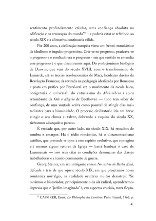 41
sentimento profundamente criador, uma confiança absoluta na
edificação e na renovação do mundo”55
- e poderia estar se referindo ao
século XIX e a afirmativa continuaria válida.
Por 200 anos, a civilização européia viveu um frenesi entusiástico
de idealismo e impulso progressista. Cria-se no progresso, praticava-se
o progresso e o resultado era o progresso - em que sentido se entendia
esse progresso é o que discutiremos aqui. Do evolucionismo biológico
de Darwin, que vem do século XVIII, com o transformismo de
Lamarck, até as teorias revolucionárias de Marx, herdeiras diretas da
Revolução Francesa; da revirada na pedagogia idealizada por Rousseau
e posta em prática por Pestalozzi até o movimento da escola laica,
obrigatória e universal; do entusiasmo da Marselhesa à épica
retumbante da Ode à Alegria de Beethoven — tudo tem sabor de
confiança, de uma vontade aceita como possível de atingir dias mais
radiantes para a humanidade. O processo civilizatório iria em breve
atingir o seu clímax e, talvez, dobrando a esquina do século XX,
tivéssemos alcançado o paraíso.
É verdade que, por outro lado, no século XIX, há ressaibos de
sombra e amargor. Há o tédio romântico, há o ultramontanismo
católico, que pretende se opor a esse espírito evolutivo, que contagiou
até mesmo alguns setores da Igreja — basta lembrar o caso de
Lammenais — isso sem citar as condições desumanas das classes
trabalhadoras e a tensão permanente de guerra.
Georg Steiner, em seu intrigante ensaio No castelo do Barba Azul,
defende a tese de que aquele século XIX, em que projetamos nossa
romântica nostalgia, na realidade ocultava muitos desastres: “Se
ouvirmos o historiador, principalmente o da ala radical, aprenderemos
depressa que o ‘jardim imaginado’ é, em aspectos cruciais, mera ficção.
55
CASSIRER, Ernst. La Philosophie des Lumières. Paris, Fayard, 1966, p.
 
