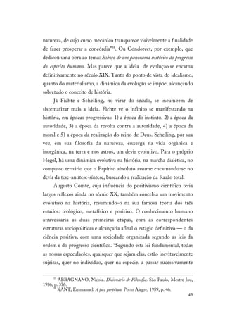 43
natureza, de cujo curso mecânico transparece visivelmente a finalidade
de fazer prosperar a concórdia”58
. Ou Condorcet, por exemplo, que
dedicou uma obra ao tema: Esboço de um panorama histórico do progresso
do espírito humano. Mas parece que a idéia de evolução se encarna
definitivamente no século XIX. Tanto do ponto de vista do idealismo,
quanto do materialismo, a dinâmica da evolução se impõe, alcançando
sobretudo o conceito de história.
Já Fichte e Schelling, no virar do século, se incumbem de
sistematizar mais a idéia. Fichte vê o infinito se manifestando na
história, em épocas progressivas: 1) a época do instinto, 2) a época da
autoridade, 3) a época da revolta contra a autoridade, 4) a época da
moral e 5) a época da realização do reino de Deus. Schelling, por sua
vez, em sua filosofia da natureza, enxerga na vida orgânica e
inorgânica, na terra e nos astros, um devir evolutivo. Para o próprio
Hegel, há uma dinâmica evolutiva na história, na marcha dialética, no
compasso ternário que o Espírito absoluto assume encarnando-se no
devir da tese-antítese-síntese, buscando a realização da Razão total.
Augusto Comte, cuja influência do positivismo científico teria
largos reflexos ainda no século XX, também concebia um movimento
evolutivo na história, resumindo-o na sua famosa teoria dos três
estados: teológico, metafísico e positivo. O conhecimento humano
atravessaria as duas primeiras etapas, com as correspondentes
estruturas sociopolíticas e alcançaria afinal o estágio definitivo — o da
ciência positiva, com uma sociedade organizada segundo as leis da
ordem e do progresso científico. “Segundo esta lei fundamental, todas
as nossas especulações, quaisquer que sejam elas, estão inevitavelmente
sujeitas, quer no indivíduo, quer na espécie, a passar sucessivamente
57
ABBAGNANO, Nicola. Dicionário de Filosofia. São Paulo, Mestre Jou,
1986, p. 376.
58
KANT, Emmanuel. À paz perpétua. Porto Alegre, 1989, p. 46.
 