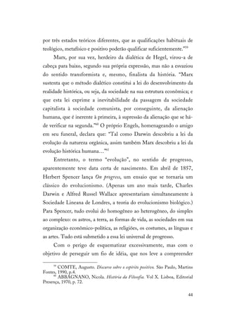 44
por três estados teóricos diferentes, que as qualificações habituais de
teológico, metafísico e positivo poderão qualificar suficientemente.”59
Marx, por sua vez, herdeiro da dialética de Hegel, virou-a de
cabeça para baixo, segundo sua própria expressão, mas não a esvaziou
do sentido transformista e, mesmo, finalista da história. “Marx
sustenta que o método dialético constitui a lei do desenvolvimento da
realidade histórica, ou seja, da sociedade na sua estrutura econômica; e
que esta lei exprime a inevitabilidade da passagem da sociedade
capitalista à sociedade comunista, por conseguinte, da alienação
humana, que é inerente à primeira, à supressão da alienação que se há-
de verificar na segunda.”60
O próprio Engels, homenageando o amigo
em seu funeral, declara que: “Tal como Darwin descobriu a lei da
evolução da natureza orgânica, assim também Marx descobriu a lei da
evolução histórica humana…”61
Entretanto, o termo “evolução”, no sentido de progresso,
aparentemente teve data certa de nascimento. Em abril de 1857,
Herbert Spencer lança On progress, um ensaio que se tornaria um
clássico do evolucionismo. (Apenas um ano mais tarde, Charles
Darwin e Alfred Russel Wallace apresentariam simultaneamente à
Sociedade Lineana de Londres, a teoria do evolucionismo biológico.)
Para Spencer, tudo evolui do homogêneo ao heterogêneo, do simples
ao complexo: os astros, a terra, as formas de vida, as sociedades em sua
organização econômico-política, as religiões, os costumes, as línguas e
as artes. Tudo está submetido a essa lei universal de progresso.
Com o perigo de esquematizar excessivamente, mas com o
objetivo de perseguir um fio de idéia, que nos leve a compreender
59
COMTE, Augusto. Discurso sobre o espírito positivo. São Paulo, Martins
Fontes, 1990, p.4.
60
ABBAGNANO, Nicola. História da Filosofia. Vol X. Lisboa, Editorial
Presença, 1970, p. 72.
 