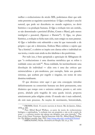 45
melhor o evolucionismo do século XIX, poderíamos dizer que nele
estão presentes as seguintes características: 1) Que a evolução é uma lei
natural, que pode ser descoberta no mundo orgânico, no devir
histórico e na produção humana. 2) Que a evolução tem um sentido,
se não determinado e previsível (Fichte, Comte e Marx), pelo menos
inteligível e pensável, (Spencer e Darwin62
). 3) Que, no plano
histórico, a evolução se fecha num ciclo, num estágio ou num patamar.
4) Que o indivíduo está submetido a uma lei que transcende a ele
próprio e que até o determina. Embora Marx enfatize o sujeito que
“faz a história”, o coletivo se impõe com clareza sobre o individual em
sua teoria, e muito mais ainda na dos idealistas e dos positivistas.
Por tudo isso, é bem apropriada a apreciação de Abbagnano de
que “o evolucionismo é uma doutrina metafísica que se refere à
realidade como um todo”63
. Nessa realidade, há inevitavelmente uma
dissolução do individual — aliás esta é uma das críticas que
existencialistas e pós-modernos, por exemplo, farão aos grandes
sistemas, que acabam por engolir o singular, em nome de uma
doutrina totalizante.
O que devemos reter aqui é que esta concepção introduz
definitivamente na cosmovisão humana um devir permanente, uma
dinâmica que rompe com o universo estático, pronto e, até certo
ponto, abalado pela tragédia de uma queda inicial, proposta
anteriormente pelas religiões cristãs. O mundo não é mais redimível,
ele está num processo. As noções de movimento, historicidade,
61
FROMM, Erich. O conceito marxista de homem. Rio de Janeiro, Zahar,
1970, p. 220.
62
Para Alfred Russel Wallace, co-autor da teoria do evolucionismo
biológico e espiritualista, “a evolução tem um propósito e não se dá a partir do
acaso — o universo mostra não apenas um desígnio, mas uma intenção.”. The
Last of the Great Victorians, Special Interview with Dr. Alfred Russel Wallace
(in: The Millgate monthly, Aug. 1912. http://www.wku.edu/~smithch/S750.htm)
63
ABBAGNANO, Nicola. Dicionário de Filosofia. Ed. cit. p. 376.
 