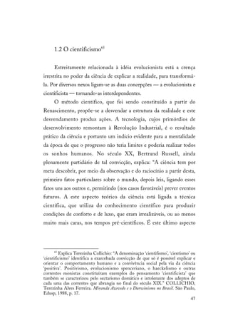 47
1.2 O cientificismo65
Estreitamente relacionada à idéia evolucionista está a crença
irrestrita no poder da ciência de explicar a realidade, para transformá-
la. Por diversos nexos ligam-se as duas concepções — a evolucionista e
cientificista — tornando-as interdependentes.
O método científico, que foi sendo constituído a partir do
Renascimento, propõe-se a desvendar a estrutura da realidade e este
desvendamento produz ações. A tecnologia, cujos primórdios de
desenvolvimento remontam à Revolução Industrial, é o resultado
prático da ciência e portanto um indício evidente para a mentalidade
da época de que o progresso não teria limites e poderia realizar todos
os sonhos humanos. No século XX, Bertrand Russell, ainda
plenamente partidário de tal convicção, explica: “A ciência tem por
meta descobrir, por meio da observação e do raciocínio a partir desta,
primeiro fatos particulares sobre o mundo, depois leis, ligando esses
fatos uns aos outros e, permitindo (nos casos favoráveis) prever eventos
futuros. A este aspecto teórico da ciência está ligada a técnica
científica, que utiliza do conhecimento científico para produzir
condições de conforto e de luxo, que eram irrealizáveis, ou ao menos
muito mais caras, nos tempos pré-científicos. É este último aspecto
65
Explica Terezinha Collichio: “A denominação ‘cientifismo’, ‘cientismo’ ou
‘cientificismo’ identifica a exarcebada convicção de que só é possível explicar e
orientar o comportamento humano e a convivência social pela via da ciência
‘positiva’. Positivismo, evolucionismo spenceriano, o haeckelismo e outras
correntes monistas constituíram exemplos do pensamento ‘cientificista’ que
também se caracterizou pelo sectarismo domático e intolerante dos adeptos de
cada uma das correntes que abrangia no final do século XIX.” COLLICHIO,
Terezinha Alves Ferreira. Miranda Azevedo e o Darwinismo no Brasil. São Paulo,
Edusp, 1988, p. 17.
 