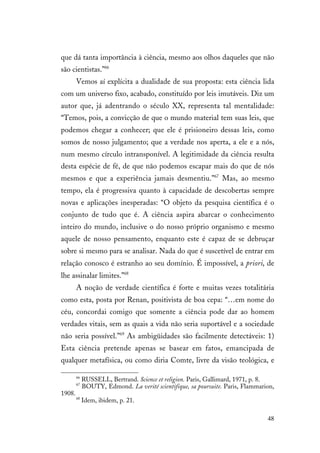 48
que dá tanta importância à ciência, mesmo aos olhos daqueles que não
são cientistas.”66
Vemos aí explícita a dualidade de sua proposta: esta ciência lida
com um universo fixo, acabado, constituído por leis imutáveis. Diz um
autor que, já adentrando o século XX, representa tal mentalidade:
“Temos, pois, a convicção de que o mundo material tem suas leis, que
podemos chegar a conhecer; que ele é prisioneiro dessas leis, como
somos de nosso julgamento; que a verdade nos aperta, a ele e a nós,
num mesmo círculo intransponível. A legitimidade da ciência resulta
desta espécie de fé, de que não podemos escapar mais do que de nós
mesmos e que a experiência jamais desmentiu.”67
Mas, ao mesmo
tempo, ela é progressiva quanto à capacidade de descobertas sempre
novas e aplicações inesperadas: “O objeto da pesquisa científica é o
conjunto de tudo que é. A ciência aspira abarcar o conhecimento
inteiro do mundo, inclusive o do nosso próprio organismo e mesmo
aquele de nosso pensamento, enquanto este é capaz de se debruçar
sobre si mesmo para se analisar. Nada do que é suscetível de entrar em
relação conosco é estranho ao seu domínio. É impossível, a priori, de
lhe assinalar limites.”68
A noção de verdade científica é forte e muitas vezes totalitária
como esta, posta por Renan, positivista de boa cepa: “…em nome do
céu, concordai comigo que somente a ciência pode dar ao homem
verdades vitais, sem as quais a vida não seria suportável e a sociedade
não seria possível.”69
As ambigüidades são facilmente detectáveis: 1)
Esta ciência pretende apenas se basear em fatos, emancipada de
qualquer metafísica, ou como diria Comte, livre da visão teológica, e
66
RUSSELL, Bertrand. Science et religion. Paris, Gallimard, 1971, p. 8.
67
BOUTY, Edmond. La verité scientifique, sa poursuite. Paris, Flammarion,
1908.
68
Idem, ibidem, p. 21.
 
