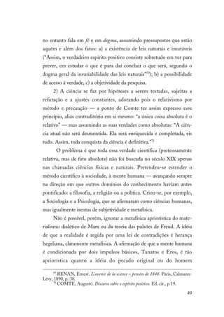 49
no entanto fala em fé e em dogma, assumindo pressupostos que estão
aquém e além dos fatos: a) a existência de leis naturais e imutáveis
(“Assim, o verdadeiro espírito positivo consiste sobretudo em ver para
prever, em estudar o que é para daí concluir o que será, segundo o
dogma geral da invariabilidade das leis naturais”70
); b) a possibilidade
de acesso à verdade, c) a objetividade da pesquisa.
2) A ciência se faz por hipóteses a serem testadas, sujeitas a
refutação e a ajustes constantes, adotando pois o relativismo por
método e precaução — a ponto de Comte ter assim expresso esse
princípio, aliás contraditório em si mesmo: “a única coisa absoluta é o
relativo” — mas assumindo as suas verdades como absolutas: “A ciên-
cia atual não será desmentida. Ela será enriquecida e completada, eis
tudo. Assim, toda conquista da ciência é definitiva.”71
O problema é que toda essa verdade científica (pretensamente
relativa, mas de fato absoluta) não foi buscada no século XIX apenas
nas chamadas ciências físicas e naturais. Pretendeu-se estender o
método científico à sociedade, à mente humana — avançando sempre
na direção em que outros domínios do conhecimento haviam antes
pontificado: a filosofia, a religião ou a política. Criou-se, por exemplo,
a Sociologia e a Psicologia, que se afirmaram como ciências humanas,
mas igualmente isentas de subjetividade e metafísica.
Não é possível, porém, ignorar a metafísica apriorística do mate-
rialismo dialético de Marx ou da teoria das pulsões de Freud. A idéia
de que a realidade é regida por uma lei de contradições é herança
hegeliana, claramente metafísica. A afirmação de que a mente humana
é condicionada por dois impulsos básicos, Tanatos e Eros, é tão
apriorística quanto a idéia do pecado original ou do homem
69
RENAN, Ernest. L’avenir de la science – pensées de 1848. Paris, Calmann-
Lévy, 1890, p. 38.
70
COMTE, Augusto. Discurso sobre o espírito positivo. Ed. cit., p.19.
 