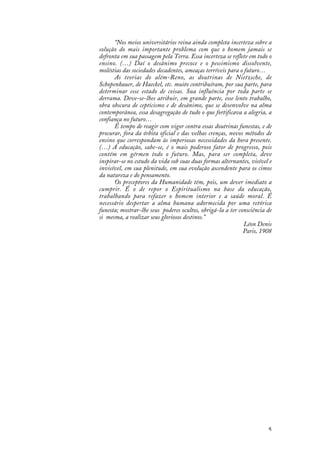 5
“Nos meios universitários reina ainda completa incerteza sobre a
solução do mais importante problema com que o homem jamais se
defronta em sua passagem pela Terra. Essa incerteza se reflete em todo o
ensino. (…) Daí o desânimo precoce e o pessimismo dissolvente,
moléstias das sociedades decadentes, ameaças terríveis para o futuro…
As teorias do além-Reno, as doutrinas de Nietzsche, de
Schopenhauer, de Haeckel, etc. muito contribuíram, por sua parte, para
determinar esse estado de coisas. Sua influência por toda parte se
derrama. Deve-se-lhes atribuir, em grande parte, esse lento trabalho,
obra obscura de cepticismo e de desânimo, que se desenvolve na alma
contemporânea, essa desagregação de tudo o que fortificava a alegria, a
confiança no futuro…
É tempo de reagir com vigor contra essas doutrinas funestas, e de
procurar, fora da órbita oficial e das velhas crenças, novos métodos de
ensino que correspondam às imperiosas necessidades da hora presente.
(…) A educação, sabe-se, é o mais poderoso fator de progresso, pois
contém em gérmen todo o futuro. Mas, para ser completa, deve
inspirar-se no estudo da vida sob suas duas formas alternantes, visível e
invisível, em sua plenitude, em sua evolução ascendente para os cimos
da natureza e do pensamento.
Os preceptores da Humanidade têm, pois, um dever imediato a
cumprir. É o de repor o Espiritualismo na base da educação,
trabalhando para refazer o homem interior e a saúde moral. É
necessário despertar a alma humana adormecida por uma retórica
funesta; mostrar-lhe seus poderes ocultos, obrigá-la a ter consciência de
si mesma, a realizar seus gloriosos destinos.”
Léon Denis
Paris, 1908
 