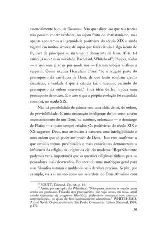 50
essencialmente bom, de Rousseau. Não quer dizer isso que tais teorias
não possam conter verdades, ou sejam fruto do charlatanismo, mas
apenas apontamos a ingenuidade positivista do século XIX e ainda
vigente em muitos setores, de supor que fazer ciência é algo isento de
fé, livre de princípios ou meramente decorrente de fatos. Aliás, tal
crítica já não é mais novidade. Bachelard, Whitehead72
, Popper, Kuhn
— e isso sem citar os pós-modernos — fizeram sobejas análises a
respeito. Como explica Herculano Pires: “Se a religião parte do
pressuposto da existência de Deus, de que tanto zombam alguns
cientistas, a verdade é que a ciência faz o mesmo, partindo do
pressuposto da ordem universal.” Toda idéia de lei implica num
pressuposto de ordem. E o caso é que a própria evolução foi entendida
como lei, no século XIX.
Não há possibilidade de ciência sem uma idéia de lei, de ordem,
de previsibilidade. E uma ordenação inteligente do universo advém
necessariamente de um Deus, no mínimo, ordenador — o demiurgo
de Platão — e quase sempre criador. Os positivistas do século XIX e
XX negavam Deus, mas atribuíam à natureza uma inteligibilidade e
uma ordem que só poderiam provir de Deus. Isso vem confirmar o
que estudos menos precipitados e mais conscientes demonstram: a
influência da religião na origem da ciência moderna. “Repetidamente
podemos ver a importância que as questões religiosas tinham para os
pensadores mais destacados. Fornecendo uma motivação geral para
suas filosofias naturais e moldando seus detalhes precisos. Kepler, por
exemplo, via a si mesmo como um sacerdote ‘do Deus Altíssimo com
71
BOUTY, Edmond. Op. cit., p. 15.
72
Assim, por exemplo, diz Whitehead: “Não quero contestar o mundo como
sendo um postulado. Falando sem preconceitos, não vejo como, em nosso atual
estado elementar de progresso filosófico, poderemos continuar sem axiomas
intermediários, os quais de fato habitualmente admitimos.” WHITEHEAD,
Alfred North. Os fins da educação. São Paulo, Companhia Editora Nacional, 1969,
p.172.
 