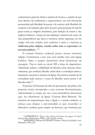 52
conhecimento geral dos direitos naturais do homem, a opinião de que
esses direitos são inalienáveis e imprescritíveis, um voto fortemente
pronunciado pela liberdade de pensar e de escrever, pela liberdade do
comércio e da indústria, pelo alívio do povo, pela proscrição de toda lei
penal contra as religiões dissidentes, pela abolição da tortura e dos
suplícios bárbaros; o desejo de uma legislação criminal mais suave, de
uma jurisprudência que desse à inocência inteira segurança, de um
código civil mais simples, mais conforme à razão e à natureza; a
indiferença pelas religiões, situadas enfim entre as superstições ou
invenções políticas…”74
O contexto histórico ocidental, porém, tornava sinônimos
religião e Cristianismo e este, num certo sentido, visto como Igreja
Católica. Aliás, o próprio absolutismo desta determinará tal
concepção. Veja-se ainda no século XX a força do dogmatismo:
“Admitindo embora a falibilidade da filosofia cristã, devemos frisar,
entretanto, que nenhuma filosofia cristã tolera a contradição aberta e
claramente consciente à doutrina da Igreja. Um sistema onerado de tal
contradição pode merecer o nome de filosofia, nunca porém o de
filosofia cristã.”75
O processo de laicização da vida, do pensamento, da política, das
propostas sociais correspondeu a uma crescente descristianização,
subentendendo-se sempre por isso, como pretendemos demonstrar
aqui, um afastamento da Igreja. Comenta Réné Rémond: “As
tentativas de reaproximação entre a Igreja e o mundo moderno, os
esforços para dissipar o mal-entendido ou para reconciliar os
adversários resultam quase sempre em fracassos, que terminam por
74
CONDORCET. Equisse d’un tableau historique des progrès de l’esprit
humain. Paris, Flammarion, 1988, p. 229. O grifo é nosso.
75
BOEHNER, Philoteus & GILSON, Etienne. História da filosofia cristã.
Petrópolis, 1995, p.10
 