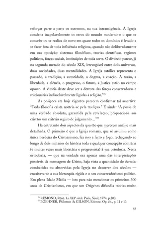 53
reforçar parte a parte os extremos, na sua intransigência. A Igreja
condena inapelavelmente os erros do mundo moderno e o que se
concebe ou se realiza de novo em quase todos os domínios é levado a
se fazer fora de toda influência religiosa, quando não deliberadamente
em sua oposição: sistemas filosóficos, teorias científicas, regimes
políticos, forças sociais, instituições de toda sorte. O divórcio parece, já
na segunda metade do século XIX, irrevogável entre dois universos,
duas sociedades, duas mentalidades. A Igreja católica representa o
passado, a tradição, a autoridade, o dogma, a coação. A razão, a
liberdade, a ciência, o progresso, o futuro, a justiça estão no campo
oposto. A vitória deste deve ser a derrota das forças conservadoras e
reacionárias indissoluvelmente ligadas à religião.”76
As posições até hoje vigentes parecem confirmar tal assertiva:
“Toda filosofia cristã norteia-se pela tradição.” E ainda: “A posse de
uma verdade absoluta, garantida pela revelação, proporciona aos
cristãos um critério seguro de julgamento…”77
Há entretanto dois aspectos da questão que merecem análise mais
detalhada. O primeiro é que a Igreja romana, que se assumiu como
única herdeira do Cristianismo, fez isso a ferro e fogo, rechaçando ao
longo de dois mil anos de história toda e qualquer concepção contrária
(e muitas vezes mais libertária e progressista) à sua ortodoxia. Nesta
ortodoxia, — que na verdade era apenas uma das interpretações
possíveis da mensagem de Cristo, haja vista a quantidade de heresias
combatidas ou absorvidas pela Igreja no decorrer dos séculos —
encaixava-se a sua hierarquia rígida e o seu conservadorismo político.
Em plena Idade Média — isto para não mencionar os primeiros 300
anos de Cristianismo, em que um Orígenes difundia teorias muito
76
RÉMOND, Réné. Le XIXe
siècle. Paris, Seuil, 1974, p.200.
77
BOEHNER, Philoteus & GILSON, Etienne. Op. cit., p. 11 e 13.
 