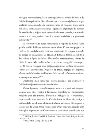 56
passagem surpreendente, Marx parece parafrasear a visão de Isaías e do
Cristianismo primitivo: ‘Suponhamos que o homem seja homem e que
a relação com o mundo seja humana; então, só podemos trocar amor
por amor, confiança por confiança’. Quando a exploração do homem
for erradicada, a sujeira será arrancada da terra cansada, e o mundo
tornará a ser um jardim. Esse é o sonho socialista e a promessa
milenarista.”82
E Herculano dirá numa obra poética a respeito do Reino: “Uma
grande e velha Bíblia se abriu aos meus olhos. Vi nas suas páginas os
Profetas de Israel clamando contra as iniqüidades do tempo e traçando
no espaço os lineamentos do Reino. A Bíblia se fechou de súbito e
dela saltou a figura de Marx. Um profeta extemporâneo, diante da
Bíblia fechada. Marx subiu sobre ela e tentou esmagá-la com os pés.
(…) O profeta renegava a sua própria origem mas sonhava os mesmos
sonhos dos antepassados. Negação de Deus, negação do Espírito,
afirmação da Matéria e do Homem. Mas quando afirmamos o efeito,
acaso negamos a causa?” 83
Nietzsche mais uma vez estava coerente em combater o
Cristianismo juntamente com o socialismo.
Outra figura em contradição neste mesmo sentido é a de Augusto
Comte, que não resistiu à laicização completa do pensamento,
proposta por ele mesmo. Fundou a Religião da Humanidade,
emprestando não somente do Cristianismo os ideais de justiça e
solidariedade social, mas adotando inclusive estruturas hierárquicas e
sacerdotais da Igreja. Uma religião sem Deus, mas uma religião com
princípios importados do Cristianismo e com cultos semelhantes aos
81
MARX, Karl & ENGELS, Friedrich. Textos. São Paulo, Edições Sociais,
1975, p. 119.
82
STEINER, Georg. Op. cit., p. 54.
 