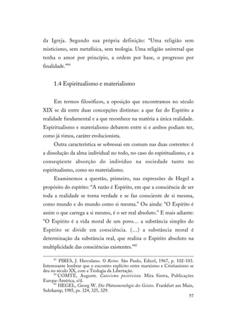 57
da Igreja. Segundo sua própria definição: “Uma religião sem
misticismo, sem metafísica, sem teologia. Uma religião universal que
tenha o amor por princípio, a ordem por base, o progresso por
finalidade.”84
1.4 Espiritualismo e materialismo
Em termos filosóficos, a oposição que encontramos no século
XIX se dá entre duas concepções distintas: a que faz do Espírito a
realidade fundamental e a que reconhece na matéria a única realidade.
Espiritualismo e materialismo debatem entre si e ambos podiam ter,
como já vimos, caráter evolucionista.
Outra característica se sobressai em comum nas duas correntes: é
a dissolução da alma individual no todo, no caso do espiritualismo, e a
conseqüente absorção do indivíduo na sociedade tanto no
espiritualismo, como no materialismo.
Examinemos a questão, primeiro, nas expressões de Hegel a
propósito do espírito: “A razão é Espírito, em que a consciência de ser
toda a realidade se torna verdade e se faz consciente de si mesma,
como mundo e do mundo como si mesma.” Ou ainda: “O Espírito é
assim o que carrega a si mesmo, é o ser real absoluto.” E mais adiante:
“O Espírito é a vida moral de um povo… a substância simples do
Espírito se divide em consciência. (…) a substância moral é
determinação da substância real, que realiza o Espírito absoluto na
multiplicidade das consciências existentes.”85
83
PIRES, J. Herculano. O Reino. São Paulo, Edicel, 1967, p. 102-103.
Interessante lembrar que o encontro explícito entre marxismo e Cristianismo se
deu no século XX, com a Teologia da Libertação.
84
COMTE, Auguste. Catecismo positivista. Mira Sintra, Publicações
Europa-América, s/d.
85
HEGEL, Georg W. Die Phänomenologie des Geistes. Frankfurt am Main,
Suhrkamp, 1985, ps. 324, 325, 329.
 