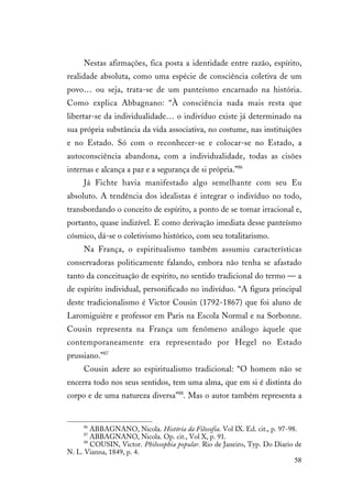 58
Nestas afirmações, fica posta a identidade entre razão, espírito,
realidade absoluta, como uma espécie de consciência coletiva de um
povo… ou seja, trata-se de um panteísmo encarnado na história.
Como explica Abbagnano: “À consciência nada mais resta que
libertar-se da individualidade… o indivíduo existe já determinado na
sua própria substância da vida associativa, no costume, nas instituições
e no Estado. Só com o reconhecer-se e colocar-se no Estado, a
autoconsciência abandona, com a individualidade, todas as cisões
internas e alcança a paz e a segurança de si própria.”86
Já Fichte havia manifestado algo semelhante com seu Eu
absoluto. A tendência dos idealistas é integrar o indivíduo no todo,
transbordando o conceito de espírito, a ponto de se tornar irracional e,
portanto, quase indizível. E como derivação imediata desse panteísmo
cósmico, dá-se o coletivismo histórico, com seu totalitarismo.
Na França, o espiritualismo também assumiu características
conservadoras politicamente falando, embora não tenha se afastado
tanto da conceituação de espírito, no sentido tradicional do termo — a
de espírito individual, personificado no indivíduo. “A figura principal
deste tradicionalismo é Victor Cousin (1792-1867) que foi aluno de
Laromiguière e professor em Paris na Escola Normal e na Sorbonne.
Cousin representa na França um fenômeno análogo àquele que
contemporaneamente era representado por Hegel no Estado
prussiano.”87
Cousin adere ao espiritualismo tradicional: “O homem não se
encerra todo nos seus sentidos, tem uma alma, que em si é distinta do
corpo e de uma natureza diversa”88
. Mas o autor também representa a
86
ABBAGNANO, Nicola. História da Filosofia. Vol IX. Ed. cit., p. 97-98.
87
ABBAGNANO, Nicola. Op. cit., Vol X, p. 91.
88
COUSIN, Victor. Philosophia popular. Rio de Janeiro, Typ. Do Diario de
N. L. Vianna, 1849, p. 4.
 