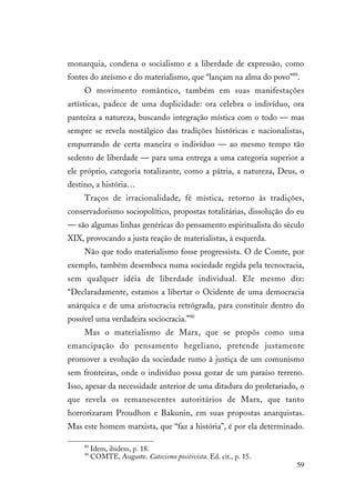 59
monarquia, condena o socialismo e a liberdade de expressão, como
fontes do ateísmo e do materialismo, que “lançam na alma do povo”89
.
O movimento romântico, também em suas manifestações
artísticas, padece de uma duplicidade: ora celebra o indivíduo, ora
panteíza a natureza, buscando integração mística com o todo — mas
sempre se revela nostálgico das tradições históricas e nacionalistas,
empurrando de certa maneira o indivíduo — ao mesmo tempo tão
sedento de liberdade — para uma entrega a uma categoria superior a
ele próprio, categoria totalizante, como a pátria, a natureza, Deus, o
destino, a história…
Traços de irracionalidade, fé mística, retorno às tradições,
conservadorismo sociopolítico, propostas totalitárias, dissolução do eu
— são algumas linhas genéricas do pensamento espiritualista do século
XIX, provocando a justa reação de materialistas, à esquerda.
Não que todo materialismo fosse progressista. O de Comte, por
exemplo, também desemboca numa sociedade regida pela tecnocracia,
sem qualquer idéia de liberdade individual. Ele mesmo diz:
“Declaradamente, estamos a libertar o Ocidente de uma democracia
anárquica e de uma aristocracia retrógrada, para constituir dentro do
possível uma verdadeira sociocracia.”90
Mas o materialismo de Marx, que se propôs como uma
emancipação do pensamento hegeliano, pretende justamente
promover a evolução da sociedade rumo à justiça de um comunismo
sem fronteiras, onde o indivíduo possa gozar de um paraíso terreno.
Isso, apesar da necessidade anterior de uma ditadura do proletariado, o
que revela os remanescentes autoritários de Marx, que tanto
horrorizaram Proudhon e Bakunin, em suas propostas anarquistas.
Mas este homem marxista, que “faz a história”, é por ela determinado.
89
Idem, ibidem, p. 18.
90
COMTE, Auguste. Catecismo positivista. Ed. cit., p. 15.
 