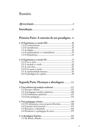 6
Sumário
Apresentação......................................................................... 8
Introdução.......................................................................... 11
Primeira Parte: A emersão de um paradigma.. 36
1. O Espiritismo e o século XIX ............................................ 40
1.1 O evolucionismo ........................................................... 41
1.2 O cientificismo.............................................................. 47
1.3 A religião....................................................................... 52
1.4 O espiritualismo e o materialismo ............................... 57
1.5 O Espiritismo................................................................ 61
2. O Espiritismo e o século XX.............................................. 77
2.1 O ser o nada .................................................................. 77
2.2 A verdade e o nada........................................................ 82
2.3 A crise ética ................................................................... 87
2.4 O ser-para-a-morte....................................................... 89
2.5 A espiritualidade humana............................................. 93
2.6 O paradigma do espírito............................................... 99
Segunda Parte: Heranças e abordagens ........... 111
3. Uma releitura da tradição ocidental................................. 117
3.1 Sócrates e Platão ......................................................... 117
3.2 A pedagogia socrático-platônica................................ 120
3.3 O totalitarismo platônico ........................................... 127
3.4 Cristo pedagogo.......................................................... 133
4. Três pedagogos cristãos.................................................... 148
4.1 O Cristianismo como proposta libertária.................. 148
4.2 O projeto de Comenius.............................................. 153
4.3 Rousseau e a liberdade................................................ 164
4.4 Pestalozzi e a pedagogia do amor .............................. 175
5. A abordagem Espírita....................................................... 183
5.1 De Rivail a Kardec...................................................... 183
 