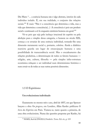 60
Diz Marx: “… a essência humana não é algo abstrato, interior de cada
indivíduo isolado. É, em sua realidade, o conjunto das relações
sociais.”91
E mais: “Não é a consciência que determina a vida, mas a
vida que determina a consciência(...) A consciência é pois um produto
social e continuará a sê-lo enquanto existirem homens em geral.”92
Vê-se pois que seja pelo inchaço irracional do espírito ou pela
abolição pura e simples dessa categoria, o homem no século XIX,
começa a se esvaziar de uma essência individual, restando-lhe uma
dimensão meramente social e, portanto, coletiva. Ainda a dialética
marxista guarda um lugar de emancipação humana e uma
possibilidade de transcendência social. Mas o encadeamento das
relações produtivas, a determinação de todos os fatores humanos —
religião, arte, cultura, filosofia — pela simples infra-estrutura
econômica enlaçam o ser individual num determinismo histórico e
num esvair-se de todas as suas outras possíveis dimensões.
1.5 O Espiritismo
Um evolucionismo individuado
Exatamente no mesmo mês e ano, abril de 1857, em que Spencer
lançava a obra On progress, em Londres, Allan Kardec publicava O
livro dos Espíritos em Paris. Tratava-se, tanto quanto a primeira, de
uma obra evolucionista. Numa das questões propostas por Kardec, há
91
MARX, Karl & ENGELS, Friedrich. Textos. Ed. cit., p. 119
 
