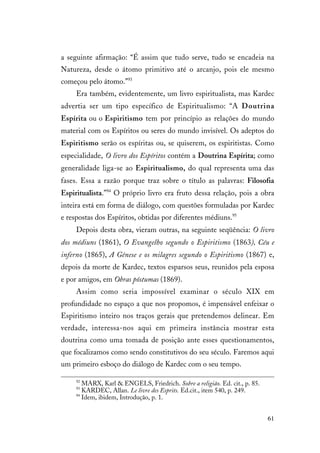 61
a seguinte afirmação: “É assim que tudo serve, tudo se encadeia na
Natureza, desde o átomo primitivo até o arcanjo, pois ele mesmo
começou pelo átomo.”93
Era também, evidentemente, um livro espiritualista, mas Kardec
advertia ser um tipo específico de Espiritualismo: “A Doutrina
Espírita ou o Espiritismo tem por princípio as relações do mundo
material com os Espíritos ou seres do mundo invisível. Os adeptos do
Espiritismo serão os espíritas ou, se quiserem, os espiritistas. Como
especialidade, O livro dos Espíritos contém a Doutrina Espírita; como
generalidade liga-se ao Espiritualismo, do qual representa uma das
fases. Essa a razão porque traz sobre o título as palavras: Filosofia
Espiritualista.”94
O próprio livro era fruto dessa relação, pois a obra
inteira está em forma de diálogo, com questões formuladas por Kardec
e respostas dos Espíritos, obtidas por diferentes médiuns.95
Depois desta obra, vieram outras, na seguinte seqüência: O livro
dos médiuns (1861), O Evangelho segundo o Espiritismo (1863), Céu e
inferno (1865), A Gênese e os milagres segundo o Espiritismo (1867) e,
depois da morte de Kardec, textos esparsos seus, reunidos pela esposa
e por amigos, em Obras póstumas (1869).
Assim como seria impossível examinar o século XIX em
profundidade no espaço a que nos propomos, é impensável enfeixar o
Espiritismo inteiro nos traços gerais que pretendemos delinear. Em
verdade, interessa-nos aqui em primeira instância mostrar esta
doutrina como uma tomada de posição ante esses questionamentos,
que focalizamos como sendo constitutivos do seu século. Faremos aqui
um primeiro esboço do diálogo de Kardec com o seu tempo.
92
MARX, Karl & ENGELS, Friedrich. Sobre a religião. Ed. cit., p. 85.
93
KARDEC, Allan. Le livre des Esprits. Ed.cit., item 540, p. 249.
94
Idem, ibidem, Introdução, p. 1.
 