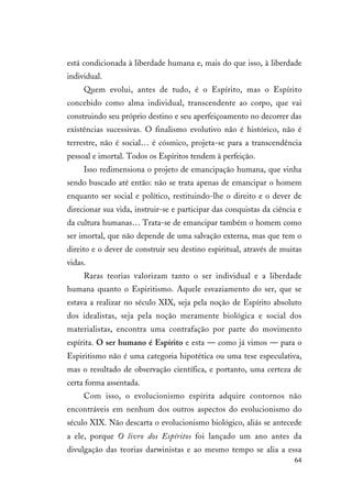 64
está condicionada à liberdade humana e, mais do que isso, à liberdade
individual.
Quem evolui, antes de tudo, é o Espírito, mas o Espírito
concebido como alma individual, transcendente ao corpo, que vai
construindo seu próprio destino e seu aperfeiçoamento no decorrer das
existências sucessivas. O finalismo evolutivo não é histórico, não é
terrestre, não é social… é cósmico, projeta-se para a transcendência
pessoal e imortal. Todos os Espíritos tendem à perfeição.
Isso redimensiona o projeto de emancipação humana, que vinha
sendo buscado até então: não se trata apenas de emancipar o homem
enquanto ser social e político, restituindo-lhe o direito e o dever de
direcionar sua vida, instruir-se e participar das conquistas da ciência e
da cultura humanas… Trata-se de emancipar também o homem como
ser imortal, que não depende de uma salvação externa, mas que tem o
direito e o dever de construir seu destino espiritual, através de muitas
vidas.
Raras teorias valorizam tanto o ser individual e a liberdade
humana quanto o Espiritismo. Aquele esvaziamento do ser, que se
estava a realizar no século XIX, seja pela noção de Espírito absoluto
dos idealistas, seja pela noção meramente biológica e social dos
materialistas, encontra uma contrafação por parte do movimento
espírita. O ser humano é Espírito e esta — como já vimos — para o
Espiritismo não é uma categoria hipotética ou uma tese especulativa,
mas o resultado de observação científica, e portanto, uma certeza de
certa forma assentada.
Com isso, o evolucionismo espírita adquire contornos não
encontráveis em nenhum dos outros aspectos do evolucionismo do
século XIX. Não descarta o evolucionismo biológico, aliás se antecede
a ele, porque O livro dos Espíritos foi lançado um ano antes da
divulgação das teorias darwinistas e ao mesmo tempo se alia a essa
 