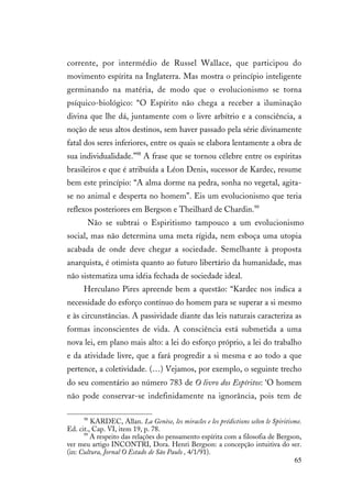 65
corrente, por intermédio de Russel Wallace, que participou do
movimento espírita na Inglaterra. Mas mostra o princípio inteligente
germinando na matéria, de modo que o evolucionismo se torna
psíquico-biológico: “O Espírito não chega a receber a iluminação
divina que lhe dá, juntamente com o livre arbítrio e a consciência, a
noção de seus altos destinos, sem haver passado pela série divinamente
fatal dos seres inferiores, entre os quais se elabora lentamente a obra de
sua individualidade.”98
A frase que se tornou célebre entre os espíritas
brasileiros e que é atribuída a Léon Denis, sucessor de Kardec, resume
bem este princípio: “A alma dorme na pedra, sonha no vegetal, agita-
se no animal e desperta no homem”. Eis um evolucionismo que teria
reflexos posteriores em Bergson e Theilhard de Chardin.99
Não se subtrai o Espiritismo tampouco a um evolucionismo
social, mas não determina uma meta rígida, nem esboça uma utopia
acabada de onde deve chegar a sociedade. Semelhante à proposta
anarquista, é otimista quanto ao futuro libertário da humanidade, mas
não sistematiza uma idéia fechada de sociedade ideal.
Herculano Pires apreende bem a questão: “Kardec nos indica a
necessidade do esforço contínuo do homem para se superar a si mesmo
e às circunstâncias. A passividade diante das leis naturais caracteriza as
formas inconscientes de vida. A consciência está submetida a uma
nova lei, em plano mais alto: a lei do esforço próprio, a lei do trabalho
e da atividade livre, que a fará progredir a si mesma e ao todo a que
pertence, a coletividade. (…) Vejamos, por exemplo, o seguinte trecho
do seu comentário ao número 783 de O livro dos Espíritos: ‘O homem
não pode conservar-se indefinidamente na ignorância, pois tem de
98
KARDEC, Allan. La Genèse, les miracles e les prédictions selon le Spiritisme.
Ed. cit., Cap. VI, item 19, p. 78.
99
A respeito das relações do pensamento espírita com a filosofia de Bergson,
ver meu artigo INCONTRI, Dora. Henri Bergson: a concepção intuitiva do ser.
(in: Cultura, Jornal O Estado de São Paulo , 4/1/91).
 