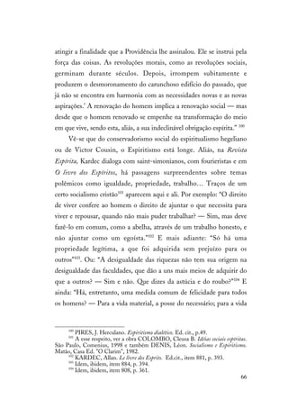 66
atingir a finalidade que a Providência lhe assinalou. Ele se instrui pela
força das coisas. As revoluções morais, como as revoluções sociais,
germinam durante séculos. Depois, irrompem subitamente e
produzem o desmoronamento do carunchoso edifício do passado, que
já não se encontra em harmonia com as necessidades novas e as novas
aspirações.’ A renovação do homem implica a renovação social — mas
desde que o homem renovado se empenhe na transformação do meio
em que vive, sendo esta, aliás, a sua indeclinável obrigação espírita.” 100
Vê-se que do conservadorismo social do espiritualismo hegeliano
ou de Victor Cousin, o Espiritismo está longe. Aliás, na Revista
Espírita, Kardec dialoga com saint-simonianos, com fourieristas e em
O livro dos Espíritos, há passagens surpreendentes sobre temas
polêmicos como igualdade, propriedade, trabalho… Traços de um
certo socialismo cristão101
aparecem aqui e ali. Por exemplo: “O direito
de viver confere ao homem o direito de ajuntar o que necessita para
viver e repousar, quando não mais puder trabalhar? — Sim, mas deve
fazê-lo em comum, como a abelha, através de um trabalho honesto, e
não ajuntar como um egoísta.”102
E mais adiante: “Só há uma
propriedade legítima, a que foi adquirida sem prejuízo para os
outros”103
. Ou: “A desigualdade das riquezas não tem sua origem na
desigualdade das faculdades, que dão a uns mais meios de adquirir do
que a outros? — Sim e não. Que dizes da astúcia e do roubo?”104
E
ainda: “Há, entretanto, uma medida comum de felicidade para todos
os homens? — Para a vida material, a posse do necessário; para a vida
100
PIRES, J. Herculano. Espiritismo dialético. Ed. cit., p.49.
101
A esse respeito, ver a obra COLOMBO, Cleusa B. Idéias sociais espíritas.
São Paulo, Comenius, 1998 e também DENIS, Léon. Socialismo e Espiritismo.
Matão, Casa Ed. "O Clarim", 1982.
102
KARDEC, Allan. Le livre des Esprits. Ed.cit., item 881, p. 393.
103
Idem, ibidem, item 884, p. 394.
104
Idem, ibidem, item 808, p. 361.
 