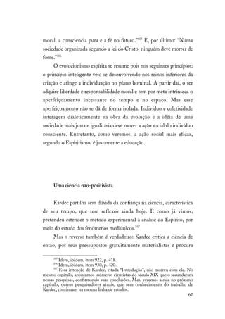 67
moral, a consciência pura e a fé no futuro.”105
E, por último: “Numa
sociedade organizada segundo a lei do Cristo, ninguém deve morrer de
fome.”106
O evolucionismo espírita se resume pois nos seguintes princípios:
o princípio inteligente veio se desenvolvendo nos reinos inferiores da
criação e atinge a individuação no plano hominal. A partir daí, o ser
adquire liberdade e responsabilidade moral e tem por meta intrínseca o
aperfeiçoamento incessante no tempo e no espaço. Mas esse
aperfeiçoamento não se dá de forma isolada. Indivíduo e coletividade
interagem dialeticamente na obra da evolução e a idéia de uma
sociedade mais justa e igualitária deve mover a ação social do indivíduo
consciente. Entretanto, como veremos, a ação social mais eficaz,
segundo o Espiritismo, é justamente a educação.
Uma ciência não-positivista
Kardec partilha sem dúvida da confiança na ciência, característica
de seu tempo, que tem reflexos ainda hoje. E como já vimos,
pretendeu estender o método experimental à análise do Espírito, por
meio do estudo dos fenômenos mediúnicos.107
Mas o reverso também é verdadeiro: Kardec critica a ciência de
então, por seus pressupostos gratuitamente materialistas e procura
105
Idem, ibidem, item 922, p. 418.
106
Idem, ibidem, item 930, p. 420.
107
Essa intenção de Kardec, citada “Introdução”, não morreu com ele. No
mesmo capítulo, apontamos inúmeros cientistas do século XIX que o secundaram
nessas pesquisas, confirmando suas conclusões. Mas, veremos ainda no próximo
capítulo, outros pesquisadores atuais, que sem conhecimento do trabalho de
Kardec, continuam na mesma linha de estudos.
 