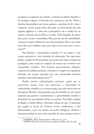 68
incorporar na aquisição da verdade, o método da reflexão filosófica e
da revelação religiosa. Criticando seus opositores, diz ele: “Toda a
doutrina (materialista) está nestas palavras; a profissão de fé é clara e
categórica. Assim, porque Deus não pode ser demonstrado por uma
equação algébrica e a alma não é perceptível com o auxílio de um
reativo, é absurdo crer em Deus e na alma. Todo discípulo da ciência
deve, pois, ser ateu e materialista. Mas para não sair da materialidade,
a ciência é sempre infalível em suas demonstrações? Não se viu tantas
vezes dar como verdades o que mais tarde se viu serem erros, e vice e
versa?”108
Para Kardec, o materialismo científico de seu tempo é uma
crença apriorística e não resultado de observação. Sua apreciação
lembra a análise de Thomas Kuhn, um século mais tarde, a respeito do
paradigma, como sendo um conjunto de crenças que envolvem uma
comunidade científica: “Um elemento aparentemente arbitrário,
composto de acidentes pessoais e históricos, é sempre um ingrediente
formador das crenças esposadas por uma comunidade científica
específica numa determinada época.”109
Kardec assume explicitamente, portanto, aquilo que os
positivistas muitas vezes não admitiam: a relatividade do
conhecimento científico e, ao mesmo tempo, que toda ciência tem um
pressuposto filosófico. O pressuposto, por ele admitido, de uma ordem
universal, que garante o conhecimento e a previsibilidade científica é
decorrência de uma dinâmica divina no universo. Na melhor tradição
de Kepler e Galileu, Bruno e Descartes, afirma ele que: “A harmonia
que regula as forças do Universo revela combinações e fins
determinados, e por isso mesmo um poder inteligente. Atribuir a
formação primária ao acaso seria uma falta de senso, porque o acaso é
108
KARDEC, Allan. Revista Espírita, 1867, ed. cit., p. 36.
109
KUHN, Thomas S. A estrutura das revoluções científicas. Ed. cit., p.23.
 
