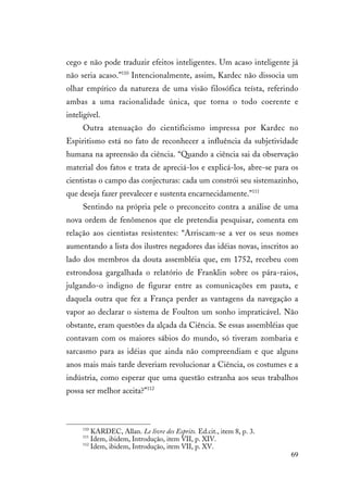 69
cego e não pode traduzir efeitos inteligentes. Um acaso inteligente já
não seria acaso.”110
Intencionalmente, assim, Kardec não dissocia um
olhar empírico da natureza de uma visão filosófica teísta, referindo
ambas a uma racionalidade única, que torna o todo coerente e
inteligível.
Outra atenuação do cientificismo impressa por Kardec no
Espiritismo está no fato de reconhecer a influência da subjetividade
humana na apreensão da ciência. “Quando a ciência sai da observação
material dos fatos e trata de apreciá-los e explicá-los, abre-se para os
cientistas o campo das conjecturas: cada um constrói seu sistemazinho,
que deseja fazer prevalecer e sustenta encarnecidamente.”111
Sentindo na própria pele o preconceito contra a análise de uma
nova ordem de fenômenos que ele pretendia pesquisar, comenta em
relação aos cientistas resistentes: “Arriscam-se a ver os seus nomes
aumentando a lista dos ilustres negadores das idéias novas, inscritos ao
lado dos membros da douta assembléia que, em 1752, recebeu com
estrondosa gargalhada o relatório de Franklin sobre os pára-raios,
julgando-o indigno de figurar entre as comunicações em pauta, e
daquela outra que fez a França perder as vantagens da navegação a
vapor ao declarar o sistema de Foulton um sonho impraticável. Não
obstante, eram questões da alçada da Ciência. Se essas assembléias que
contavam com os maiores sábios do mundo, só tiveram zombaria e
sarcasmo para as idéias que ainda não compreendiam e que alguns
anos mais mais tarde deveriam revolucionar a Ciência, os costumes e a
indústria, como esperar que uma questão estranha aos seus trabalhos
possa ser melhor aceita?”112
110
KARDEC, Allan. Le livre des Esprits. Ed.cit., item 8, p. 3.
111
Idem, ibidem, Introdução, item VII, p. XIV.
112
Idem, ibidem, Introdução, item VII, p. XV.
 
