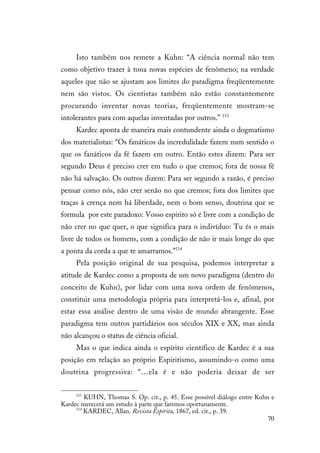 70
Isto também nos remete a Kuhn: “A ciência normal não tem
como objetivo trazer à tona novas espécies de fenômeno; na verdade
aqueles que não se ajustam aos limites do paradigma freqüentemente
nem são vistos. Os cientistas também não estão constantemente
procurando inventar novas teorias, freqüentemente mostram-se
intolerantes para com aquelas inventadas por outros.” 113
Kardec aponta de maneira mais contundente ainda o dogmatismo
dos materialistas: “Os fanáticos da incredulidade fazem num sentido o
que os fanáticos da fé fazem em outro. Então estes dizem: Para ser
segundo Deus é preciso crer em tudo o que cremos; fora de nossa fé
não há salvação. Os outros dizem: Para ser segundo a razão, é preciso
pensar como nós, não crer senão no que cremos; fora dos limites que
traças à crença nem há liberdade, nem o bom senso, doutrina que se
formula por este paradoxo: Vosso espírito só é livre com a condição de
não crer no que quer, o que significa para o indivíduo: Tu és o mais
livre de todos os homens, com a condição de não ir mais longe do que
a ponta da corda a que te amarramos.”114
Pela posição original de sua pesquisa, podemos interpretar a
atitude de Kardec como a proposta de um novo paradigma (dentro do
conceito de Kuhn), por lidar com uma nova ordem de fenômenos,
constituir uma metodologia própria para interpretá-los e, afinal, por
estar essa análise dentro de uma visão de mundo abrangente. Esse
paradigma tem outros partidários nos séculos XIX e XX, mas ainda
não alcançou o status de ciência oficial.
Mas o que indica ainda o espírito científico de Kardec é a sua
posição em relação ao próprio Espiritismo, assumindo-o como uma
doutrina progressiva: “…ela é e não poderia deixar de ser
113
KUHN, Thomas S. Op. cit., p. 45. Esse possível diálogo entre Kuhn e
Kardec merecerá um estudo à parte que faremos oportunamente.
114
KARDEC, Allan. Revista Espírita, 1867, ed. cit., p. 39.
 