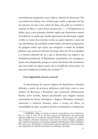 71
essencialmente progressiva, como todas as ciências de observação. Por
sua essência faz aliança com a Ciência que, sendo a exposição das leis
da natureza em uma certa ordem de fatos, não pode ser contrária à
vontade de Deus, o autor dessas mesmas leis. (…) O Espiritismo só
define, pois, como princípio absoluto aquilo que demonstrou através
da evidência, ou aquilo que ressalta logicamente da observação. Ligado
a todos os ramos da economia social, aos quais empresta o apoio de
suas descobertas, ele assimilará sempre todas as doutrinas progressivas,
de qualquer ordem que sejam, que atingiram o estado de verdades
práticas e que saíram do domínio da utopia. Sem isso ele se aniquilaria
a si mesmo; deixando de ser o que é, desmentiria sua origem e sua
finalidade providencial. O Espiritismo, caminhando com o progresso,
jamais será ultrapassado, porque, se novas descobertas lhe mostrassem
que está errado em algum ponto, ele se modificaria nesse ponto. Se
uma nova verdade for revelada, ele a aceitará.”115
Uma religiosidade natural e universal
A caracterização do aspecto religioso do Espiritismo é bastante
delicada, a ponto de provocar polêmicas ainda hoje, entre os seus
adeptos. Já Rousseau e Pestalozzi, que certamente influenciaram
Kardec neste sentido, haviam proclamado uma religião natural,
emancipada de rituais, hierarquias e dogmas. Princípios universais,
imanentes à natureza humana, como a crença em Deus, na
imortalidade da alma, na prática do bem constituiriam o fundamento
115
KARDEC, Allan. La Genèse, les miracles e les prédictions selon le Spiritisme.
Ed. cit., Cap. I, item 55, p. 30. Esse aspecto do Espiritismo tem provocado
algumas polêmicas no movimento espírita brasileiro. De uma parte, há aqueles
que, tomando a doutrina meramente como mais um sistema religioso, assumem
uma ortodoxia dogmática e não aceitam qualquer desdobramento além de Kardec.
Há outros que, precipitada e levianamente, querem aglutinar novos princípios,
sem respeitarem os métodos necessários de verificação e pesquisa.
 
