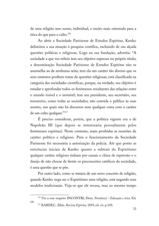72
de uma religião sem nome, individual, e muito mais orientada para a
ética do que para o culto.116
Ao abrir a Sociedade Parisiense de Estudos Espíritas, Kardec
delimitou a sua atuação à pesquisa centífica, excluindo de sua alçada
questões políticas e religiosas. Logo na sua fundação, advertia: “A
sociedade a que vos referis tem seu objetivo expresso no próprio título;
a denominação Sociedade Parisiense de Estudos Espíritas não se
assemelha ao de nenhuma seita; tem ela um caráter tão diverso que os
seus estatutos proíbem tratar de questões religiosas; está classificada na
categoria das sociedades científicas, porque, na verdade, seu objetivo é
estudar e aprofundar todos os fenômenos resultantes das relações entre
o mundo visível e o invisível; tem seu presidente, seu secretário, seu
tesoureiro, como todas as sociedades; não convida o público às suas
sessões, nas quais não há discursos nem qualquer coisa com o caráter
de um culto qualquer.”117
É preciso considerar, porém, que a política vigente era a de
Napoleão III (que depois se interessaria pessoalmente pelos
fenômenos espíritas). Neste contexto, eram proibidas as reuniões de
caráter político e religioso. Para o funcionamento da Sociedade
Parisiense foi necessária a autorização da polícia. Até que ponto as
reticências iniciais de Kardec quanto a subtrair do Espiritismo
qualquer caráter religioso tinham por causas o clima de repressão e o
desejo de não chocar de frente os preconceitos católicos da sociedade,
é uma questão que se põe.
Por outro lado, como se tratava de um novo conceito de religião,
quando Kardec nega ser o Espiritismo uma religião, está negando seus
modelos tradicionais. Veja-se que ele recusa, mas ao mesmo tempo
116
Ver a esse respeito INCONTRI, Dora. Pestalozzi - Educação e ética. Ed.
cit.
117
KARDEC, Allan. Revista Espírita, 1859, ed. cit. p.149.
 