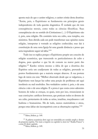 73
aponta mais do que o caráter religioso, o caráter cristão desta doutrina:
“Assim, pois, o Espiritismo se fundamenta em princípios gerais
independentes de toda questão dogmática. É verdade que ele tem
conseqüências morais, como todas as ciências filosóficas. Suas
conseqüências são no sentido do Cristianismo (…). O Espiritismo não
é, pois, uma religião. Do contrário teria seu culto, seus templos, seu
ministros. Sem dúvida cada um pode transformar suas opiniões numa
religião, interpretar à vontade as religiões conhecidas; mas daí à
constituição de uma nova Igreja há uma grande distância e penso que
seria imprudente seguir tal idéia.”118
Tudo isso se explica porque o Espiritismo propõe um conceito de
religião ecumênica, que transcende os particularismos de culto e
dogma, para apanhar o que há de comum na maior parte das
religiões.119
Kardec reitera mesmo a idéia de que a doutrina dos
Espíritos seria um coadjuvante de todas as religiões, provando os
pontos fundamentais que a maioria sempre abarcou. A sua postura
logo de início era esta: “Melhor observado desde que se vulgarizou, o
Espiritismo vem lançar luz sobre uma porção de problemas até aqui
insolúveis ou mal resolvidos. Seu verdadeiro caráter é, pois, o de uma
ciência e não o de uma religião. E a prova é que conta como aderentes
homens de todas as crenças, os quais, nem por isso, renunciaram às
suas convicções: católicos fervorosos, que praticam todos os deveres de
seu culto, protestantes de todas as seitas, israelitas, muçulmanos e até
budistas e bramanistas. Há de tudo, menos materialistas e ateus,
porque estas idéias são incompatíveis com as observações espíritas.”120
118
Idem, ibidem, p. 149.
119
A palavra ecumênica deve aqui ser entendida em sentido amplo e dentro
da proposta espírita. Ver mais a respeito no capítulo 6, item 6.2 “Anália Franco” e
a nota 41 deste capítulo.
120
Idem, ibidem, p. 149.
 
